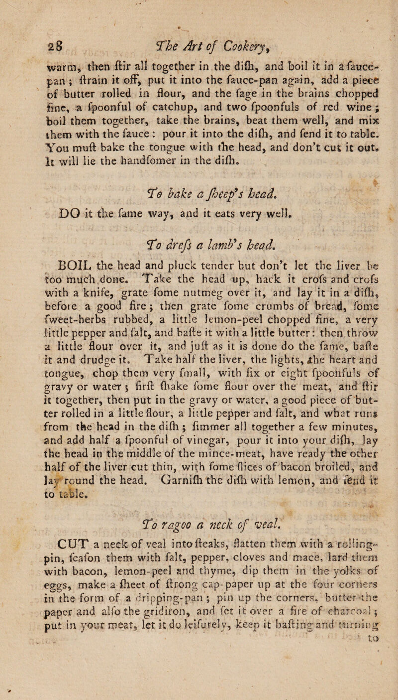 warm, then fHr all together in the difh, and boil it in a fauces pan ; ftrain it off, put it into the fauce-pan again, add a piece of butter rolled in flour, and the fage in the brains chopped fine, a fpoonful of catchup, and two fpoonfuls of red wine; boil them together, take the brains, beat them well, and mix them with the fauce : pour it into the difh, and fend it to table. You muft bake the tongue with the head, and don’t cut it out* It will lie the handfomer in the difh. To bake a Jheep’s head. DO it the fame way, and it eats very well. To drefs a lamb's head. BOIL the head and pluck tender but don’t let the liver be too much done. Take the head up, hack it crofs and crofs with a knife, grate fome nutmeg over it, and lay it in a difh, before a good fire ; then grate fome crumbs of bread, fome fweet-herbs rubbed, a little lemon-peel chopped fine, a very little pepper and fait, and bafte it with a little butter: then throw a little flour over it, and juft as it is done do the fame, bafte it and drudge it. Take half the liver, the lights, £be heart and tongue, chop them very frnall, with fix or eight fpoonfuls of gravy or water $ firft (hake fome flour over the meat, and fiir it together, then put in the gravy or water, a good piece of but¬ ter rolled in a little flour, a little pepper and fait, and what runs from the head in the difh ; fimnaer all together a few minutes, and add half a fpoonful of vinegar, pour it into your difh, lay the head in the middle of the mince-meat, have ready the other half of the 1 iver cut thin, with fome dices of bacon broiled, and lav round the head. Garnifh the difh with lemon, and fend it to table. To rag00 a ?icck of veal. CUT a neck of veal intofteaks, flatten them with a ro!ling- pin, feafon them with fait, pepper, cloves and mace, lard them with bacon, lemon-peel and thyme, dip them in the yolks of eggs, make a fheet of ftrong cap-paper up at the four corners in the form of a dripping-pan ; pin up the corners, butter'the paper and alfo the gridiron, and fet it over a. fire of charcoal $ put in your meat, let it do leifurely, keep it'bafting and turning