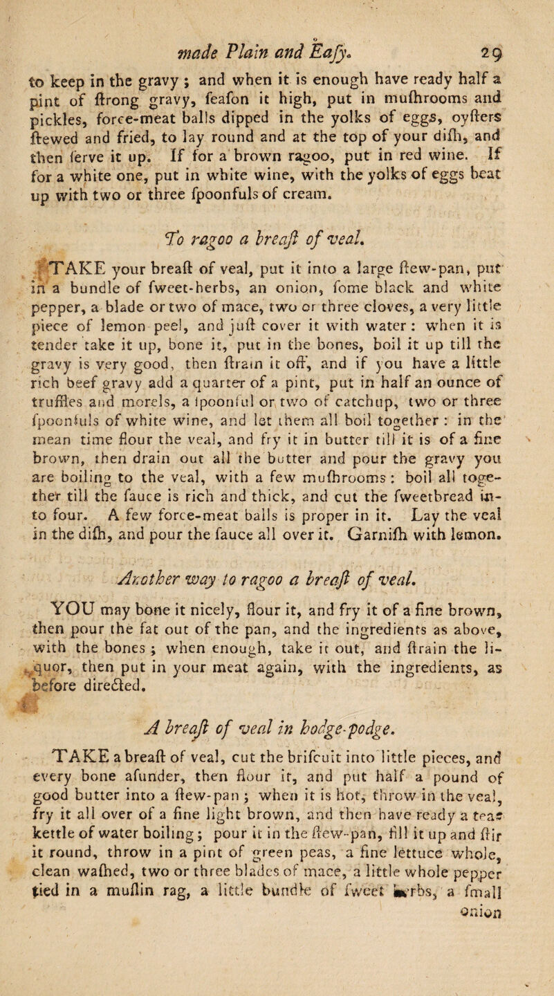 to keep in the gravy ; and when it is enough have ready half a pint of ftrong gravy, feafon it high, put in mufh rooms and pickles, force-meat balls dipped in the yolks of eggs, oyfters ftewed and fried, to lay round and at the top of your difh, and then ferve it up. If for a brown ragoo, put in red wine. If for a white one, put in white wine, with the yolks of eggs beat up with two or three fpoonfuls of cream. Tt? ragoo a breaft of veal. TAKE your bread of veal, put it into a large dew-pan, put in a bundle of fweet-herbs, an onion, feme black and white pepper, a blade or two of mace, two or three cloves, a very little piece of lemon peel, and juft cover it with water: when it is tender take it up, bone it, put in the bones, boil it up till the gravy is very good, then drain it oft’, and if you have a little rich beef gravy add a quarter of a pint, put in half an ounce of truffles and morels, a ipoonful or two or catchup, two or three fpoorftuls of white wine, and 1st them all boil together : in the mean time flour the veal, and fry it in butter till it is of a fine brown, then drain out all the butter and pour the gravy you are boiling to the veal, with a few mufbrooms : boil all toge¬ ther till the fauce is rich and thick, and cut the fweetbread in¬ to four. A few force-meat balls is proper in it. Lay the veal in the difh, and pour the fauce all over it. Garnifh with lemon. Arother way to ragoo a breaft of veal. YOU may bone it nicely, flour it, and fry it of a fine brown, then pour the fat out of the pan, and the ingredients as above, with the bones ; when enough, take it out, and drain the li- vquor, then put in your meat again, with the ingredients, as before diredled. i.i 1 .. A breaft of veal in hodgepodge. TAKE a breaft of veal, cut the brifeuit into little pieces, and every bone afunder, then flour if, and put half a pound of good butter into a flew-pan ; when it is hot, throw in the veal, fry it all over of a fine light brown, and then have ready a tea? kettle of water boiling; pour it in the flew-pan, fill it up and ftir it round, throw in a pint of green peas, a fine lettuce whole, clean walked, two or three blades of mace, a little whole pepper $ied in a muflin rag, a little bundle of Tweet ferbs, a fmall onion