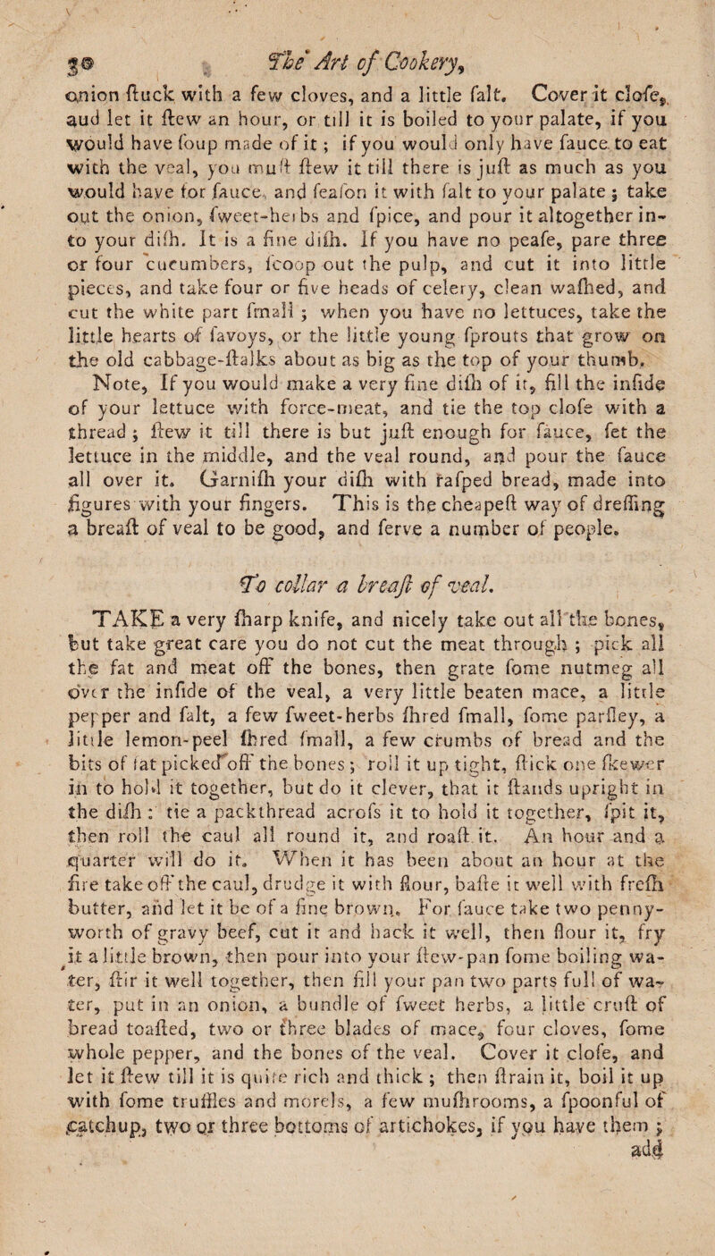 anion ftuck with a few cloves, and a little fait. Cover it cJofe,. aud let it Hew an hour, or till it is boiled to your palate, if you Would have foup made of it; if you would only have fauce to eat with the veal, you muff flew it till there is juft as much as you would have tor fauce and feafon it with fait to your palate ; take out the onion, fweet-heibs and fpice, and pour it altogether in¬ to your difh. It is a fine diili. If you have no peafe, pare three or four cucumbers, fcoop out the pulp, and cut it into little pieces, and take four or five heads of celery, clean wafhed, and cut the white part fmail ; when you have no lettuces, take the little hearts of favoys, or the little young fprouts that grow on the old cabbage-ftalks about as big as the top of your thumb. Note, If you would make a very fine difh of it, till the infide of your lettuce with force-meat, and tie the top ciofe with a thread ; flew it till there is but juft enough for fauce, fet the lettuce in the middle, and the veal round, and pour the fauce all over it. Garnifh your difh with rafped bread, made into figures with your fingers. This is the cheapeft way of dreffing a breaft of veal to be good, and ferve a number of people. A’o collar a breaft of veal, TAKE a very ftiarp knife, and nicely take out all the bones, but take great care you do not cut the meat through ; pick all the fat and meat ofF the bones, then grate fame nutmeg all over the infide of the veal, a very little beaten mace, a little pepper and fait, a few fweet-herbs Hired fmail, fome parfley, a jitile lemon-peel (bred fmail, a few crumbs of bread and the bits of tat pickecToff the bones; roll it up tight, flick one fkewer in to hold it together, but do it clever, that it Hands upright in the difh ; tie a packthread acrofs it to hold it together, fpit it, then roll the caul all round it, and roaft it. An hour and a quarter will do it. When it has been about an hour at the fire take oft the caul, drudge it with flour, bafte it well with frefti butter, aiid let it be of a fine brown. For fauce take two penny¬ worth of gravy beef, cut it and hack it well, then flour it, fry i,t a little brown, then pour into your Hew-pan fome boiling wa¬ ter, ftir it well together, then fill your pan two parts full of wa¬ ter, put in an onion, a bundle of fweet herbs, a little cruft of bread toafted, two or three blades of mace9 four cloves, fome whole pepper, and the bones of the veal. Cover it ciofe, and let it Hew till it is quire rich and thick ; then ftrain it, boil it up with fome truffles and morels, a few mufhrooms, a fpoonful of .catchup, two qr three bottoms of artichokes, if you have them *