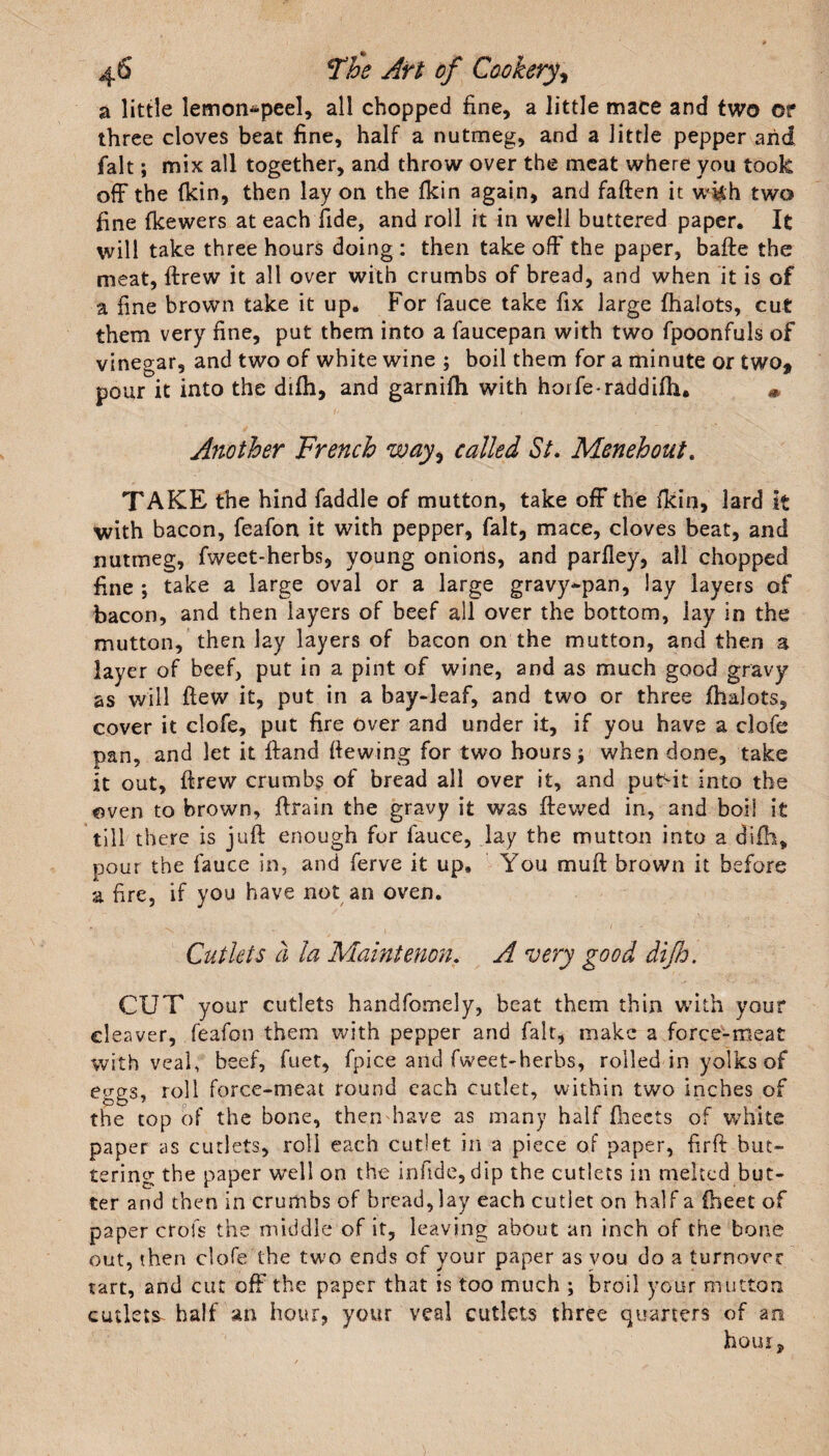 a little lemon*peel, all chopped fine, a little mace and two of three cloves beat fine, half a nutmeg, and a little pepper arid fait; mix all together, and throw over the meat where you took off the (kin, then lay on the (kin again, and faften it wkh two fine (kewers at each fide, and roll it in well buttered paper. It will take three hours doing : then take off the paper, bade the meat, drew it all over with crumbs of bread, and when it is of a fine brown take it up. For fauce take fix large (halots, cut them very fine, put them into a faucepan with two fpoonfuls of vinegar, and two of white wine ; boil them for a minute or two, pour it into the difh, and garnifh with horfe-raddifh. * Another French wayi called St. Menehout. TAKE the hind faddle of mutton, take off the (kin, lard it with bacon, feafon it with pepper, fait, mace, cloves beat, and nutmeg, fweet-herbs, young onions, and parfiey, all chopped fine ; take a large oval or a large gravy-pan, lay layers of bacon, and then layers of beef all over the bottom, lay in the mutton, then lay layers of bacon on the mutton, and then a layer of beef, put in a pint of wine, and as much good gravy as will (lew it, put in a bay-leaf, and two or three (halots, cover it clofe, put fire over and under it, if you have a clofe pan, and let it (land fiewing for two hours; when done, take it out, drew crumbs of bread all over it, and putdt into the oven to brown, drain the gravy it was dewed in, and boil it till there is jud enough for fauce, lay the mutton into a difh, pour the fauce in, and ferve it up. You mud brown it before a fire, if you have not an oven. Cutlets a la Mamtenon. A very good difh. CUT your cutlets handfomely, beat them thin with your cleaver, feafon them with pepper and fait, make a force-meat with veal, beef, fuet, fpice and fweet-herbs, rolled in yolks of eggs, roll force-meat round each cutlet, within two inches of the top of the bone, then have as many half (beets of white paper as cutlets, roll each cutlet in a piece of paper, fird but¬ tering the paper well on the infide, dip the cutlets in melted but¬ ter and then in crumbs of bread, lay each cutlet on half a (beet of paper crofs the middle of it, leaving about an inch of the bone out, then clofe the two ends of your paper as you do a turnover tart, and cut off the paper that is too much ; broil your mutton cutlets half an hour, your veal cutlets three quarters of an hour.