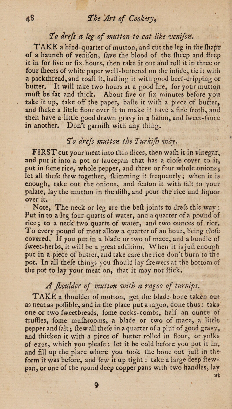 To drefs a leg of mutton to eat like venifon* T AKE a hincJ-quarter of mutton, and cut the leg in the (lisps of a haunch of venifon, fave the blood of the fheep and fteep it in for live or fix hours, then take it out and roll it in three or four fheets of white paper well-buttered on the infide, tie it with a packthread, and roaft it, balling it with good beef-dripping or butter. It will take two hours at a good tire, for your mutton muff be fat and thick. About live or fix minutes before you * take it up, take off the paper, bade it with a piece of butter, and fhake a little flour over it to make it havC a fine froth, and then have a little good drawn gravy in a bafon, and fweet-fauce in another. Don’t garnifh with any thing. To drefs mutton the TiirkifJo why, FIRST cut your meat into thin dices, then wafh it in vinegar, and put it into a pot or faucepan that has a clofe cover to it, put in fome rice, whole pepper, and three or four whole onions; let all thefe ffew together, fkimming it frequently; when it is enough, take out the onions, and feafon it with fait to your palate, lay the mutton in the dilh, and pour the rice and liquor over it. Note, The neck or leg are the beft joints to drefs this way ; Put in to a leg four quarts of water, and a quarter of a pound of rice; to a neck two quarts of water, and two ounces of rice. To every pound of meat allow a quarter of an hour, being clofe covered. If you put in a blade or two of mace, and a bundle of iweet-herbs, it will be a great addition. When it is juft enough put in a piece of butter, and take care the rice don’t burn to the pot. In all thefe things you fhould lay fkewers at the bottom of tile pot to lay your meat on, that it may not flick. A fhoulder of mutton with a ragoo of turnips. TAKE a fhoulder of mutton, get the blade-bone taken out as neat as poflible, and in the place put a ragoo, done thus: take one or two fweetbreads, fome cocks-combs, half an ounce of truffles, fome mufhrooms, a blade or two of mace, a little pepper and fait; flew all thefe in a quarter of a pint of good gravy, and thicken it with a piece of butter rolled in flour, or yolks of egss, which you pleafe : let it be cold before you put it in, and fill up the place where you took the bone out juft in the form it was before, and few it up tight: take a large deep ftew- pan, or one of the round deep copper pans with two handles, lay at 9