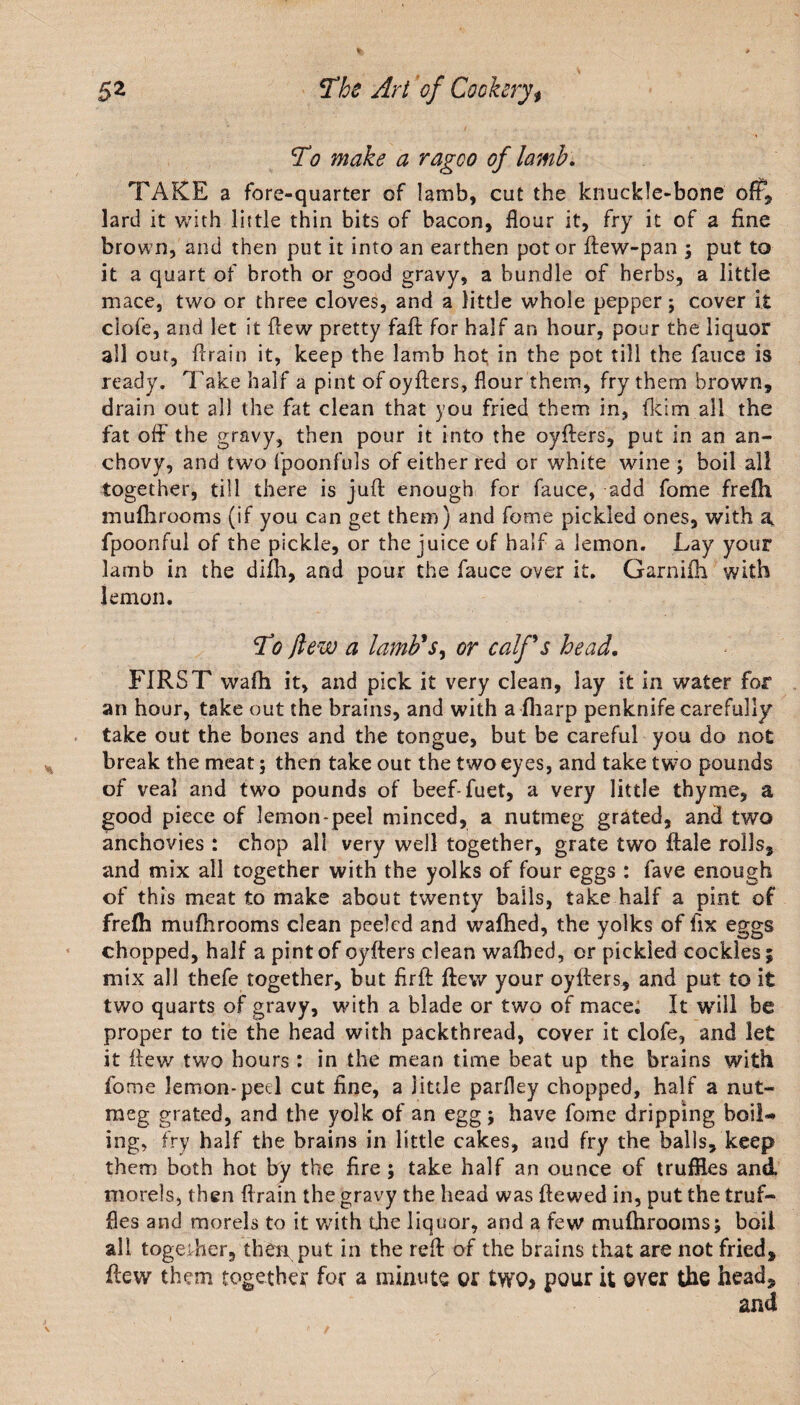 To make a ragco of lamb. TAKE a fore-quarter of lamb, cut the knuckle-bone oft, lard it with little thin bits of bacon, flour it, fry it of a fine brown, and then put it into an earthen pot or ftew-pan 3 put to it a quart of broth or good gravy, a bundle of herbs, a little mace, two or three cloves, and a little whole pepper 3 cover it clofe, and let it flew pretty faft for half an hour, pour the liquor all out, drain it, keep the lamb hot, in the pot till the fauce is ready. Take half a pint of oyflers, flour them, fry them brown, drain out all the fat clean that you fried them in, fkim all the fat off the gravy, then pour it into the oyflers, put in an an¬ chovy, and two fpoonfuls of either red or white wine ; boil all together, till there is juft enough for fauce, add fome frefti muflirooms (if you can get them) and fome pickled ones, with a fpoonful of the pickle, or the juice of half a lemon. Lay your lamb in the difh, and pour the fauce over it. Garniih with lemon. To flew a lamb's, or calf's head. FIRST wafti it, and pick it very clean, lay it in water for an hour, take out the brains, and with a fliarp penknife carefully take out the bones and the tongue, but be careful you do not break the meat 5 then take out the two eyes, and take two pounds of veal and two pounds of beef-fuet, a very little thyme, a good piece of lemon-peel minced, a nutmeg grated, and two anchovies : chop all very well together, grate two dale rolls, and mix all together with the yolks of four eggs : fave enough of this meat to make about twenty balls, take half a pint of frefh muflirooms clean peeled and wafhed, the yolks of fix eggs chopped, half a pint of oyflers clean walhed, or pickled cockles 3 mix all thefe together, but firft flew your oyflers, and put to it two quarts of gravy, with a blade or two of mace; It will be proper to tie the head with packthread, cover it clofe, and let it flew two hours : in the mean time beat up the brains with fome lemon-peel cut fine, a little parfley chopped, half a nut¬ meg grated, and the yolk of an egg 3 have fome dripping boil¬ ing, fry half the brains in little cakes, and fry the balls, keep them both hot by the fire 3 take half an ounce of truffles and morels, then fl rain the gravy the head was ftewed in, put the truf¬ fles and morels to it with the liquor, and a few muflirooms; boil all together, then put in the reft of the brains that are not fried* flew them together for a minute or two* pour it over the head*