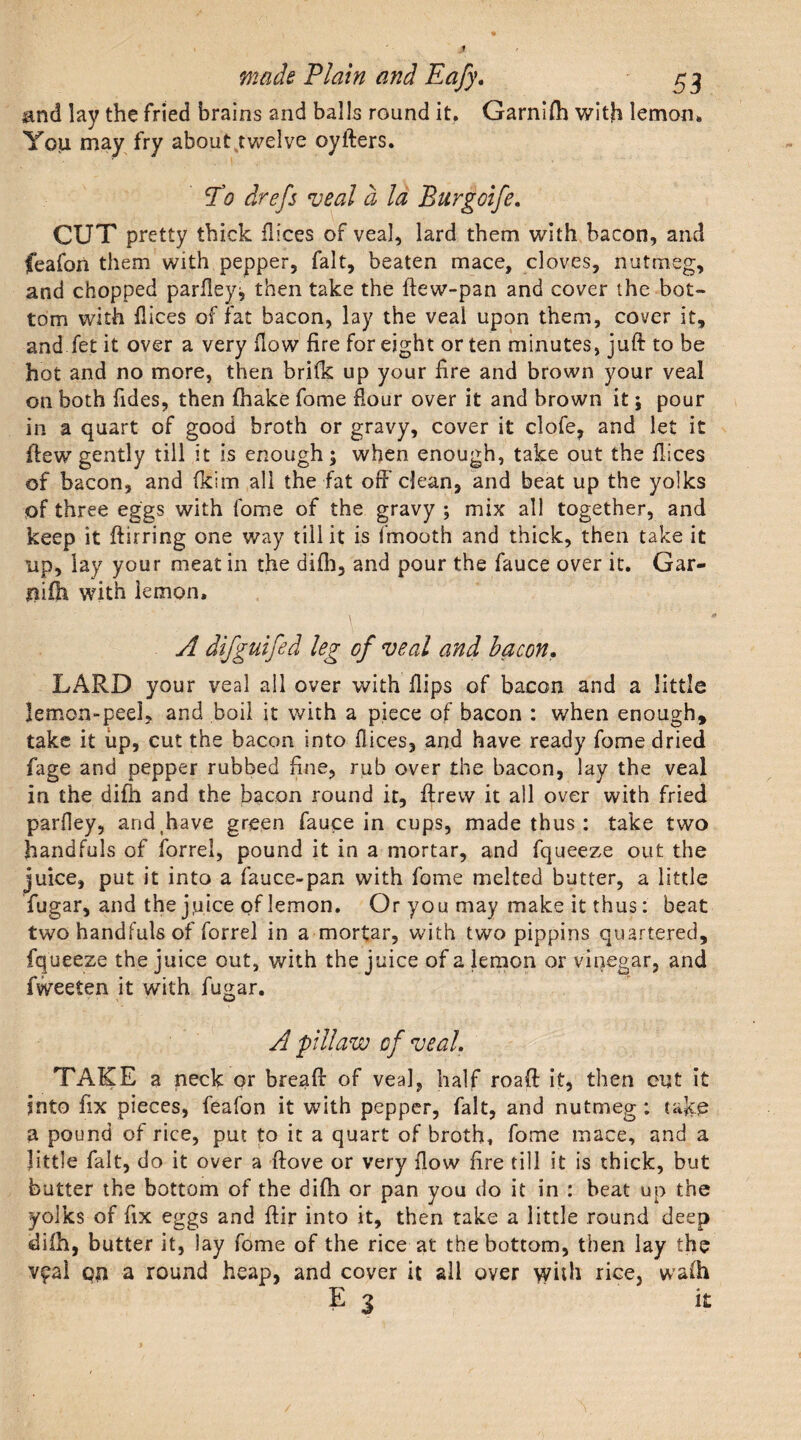 and lay the fried brains and balls round it. Garnifh with lemon. You may fry about.twelve oyfters. To drefs veal a la Burgoife. CUT pretty thick fh'ces of veal, lard them with bacon, and feafon them with pepper, fait, beaten mace, cloves, nutmeg, and chopped parfley, then take the ftew-pan and cover the bot¬ tom with flices of fat bacon, lay the veal upon them, cover it, and fet it over a very How fire for eight or ten minutes, juft to be hot and no more, then brifk up your fire and brown your veal on both fides, then fhake fome Hour over it and brown it; pour in a quart of good broth or gravy, cover it clofe, and let it ftew gently till it is enough; when enough, take out the fiices of bacon, and (kim all the fat off clean, and beat up the yolks of three eggs with fome of the gravy ; mix all together, and keep it ftirring one way till it is fmooth and thick, then take it up, lay your meat in the difh, and pour the fauce over it. Gar¬ ni fh with lemon. A difgulfed leg of veal and bacon. LARD your veal all over with flips of bacon and a little lemon-peel, and boil it with a piece of bacon : when enough, take it up, cut the bacon into fiices, and have ready fome dried fage and pepper rubbed fine, rub over the bacon, lay the veal in the difh and the bacon round it, ftrew it all over with fried parfley, arid.have green fauce in cups, made thus : take two handfuls of forrel, pound it in a mortar, and fqueeze out the juice, put it into a fauce-pan with fome melted butter, a little fugar, and the j,uice of lemon. Or you may make it thus: beat two handfuls of forrel in a mortar, with two pippins quartered, fqueeze the juice out, with the juice of a lemon or vinegar, and fweeten it with fugar. A pilaw of veal. TAKE a neck or breaft of veal, half roaft it, then cut it into fix pieces, feafon it with pepper, fait, and nutmeg : take a pound of rice, put to it a quart of broth, fome mace, and a little fait, do it over a ftove or very flow fire till it is thick, but butter the bottom of the difh or pan you do it in : beat up the yolks of fix eggs and ftir into it, then take a little round deep difh, butter it, lay fome of the rice at the bottom, then lay the vyal on a round heap, and cover it all over &gt;yith rice, wa(h E ] it