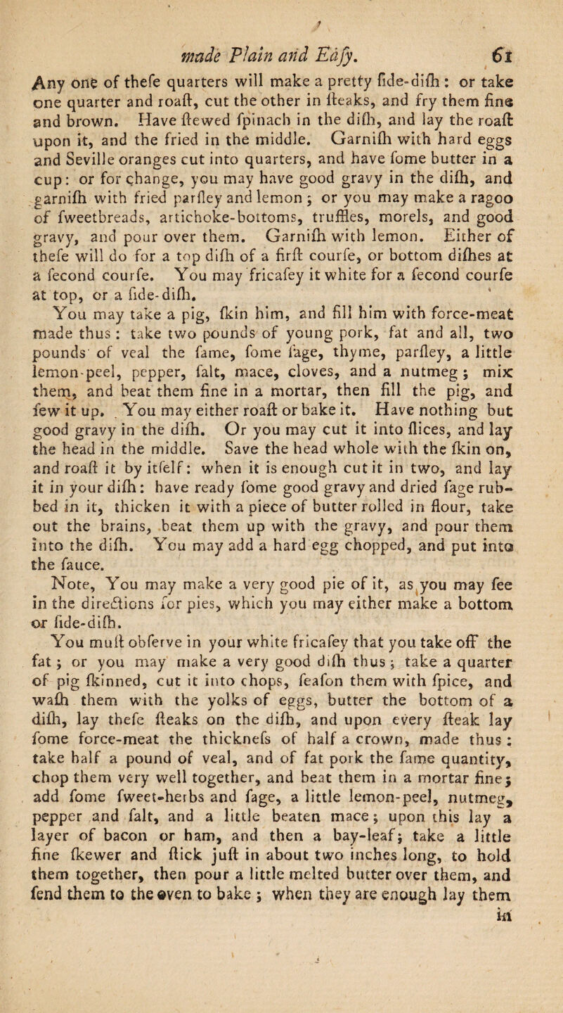 Any one of thefe quarters will make a pretty flde-difh : or take one quarter and roaft, cut the other in Iteaks, and fry them fine and brown. Have ftewed fpinach in the difh, and lay the roaft upon it, and the fried in the middle. Garnifh with hard eggs and Seville oranges cut into quarters, and have fome butter in a cup: or for change, you may have good gravy in the difh, and garnifh with fried pariley and lemon ; or you may make a ragoo of fweetbreads, artichoke-bottoms, truffles, morels, and good gravy, and pour over them. Garnifh with lemon. Either of thefe will do for a top difh of a firft courfe, or bottom difhes at a fecond courfe. You may fricafey it white for a fecond courfe at top, or a fide- difli. You may take a pig, fkin him, and fill him with force-meat made thus : take two pounds of young pork, fat and all, two pounds' of veal the fame, fome fage, thyme, parfley, a little lemon-peel, pepper, fait, mace, cloves, and a nutmeg ; mix them, and beat them fine in a mortar, then fill the pig, and few it up. . You may either roaft or bake it. Have nothing but good gravy in the difh. Or you may cut it into dices, and lay the head in the middle. Save the head whole with the fkin on, and roaft it by itfelf: when it is enough cut it in two, and lay it in your difh: have ready fome good gravy and dried fage rub¬ bed in it, thicken it with a piece of butter rolled in flour, take out the brains, beat them up with the gravy, and pour them into the difh. You may add a hard egg chopped, and put into the fauce. Note, You may make a very good pie of it, as you may fee in the directions for pies, which you may either make a bottom or fide-difh. You mutt obferve in your white fricafey that you take off the fat; or you may make a very good difh thus ; take a quarter of pig fkinned, cut it into chops, feafon them with fpice, and wafh them with the yolks of eggs, butter the bottom of a difh, lay thefe fteaks on the difh, and upon every fteak lay fome force-meat the thicknefs of half a crown, made thus : take half a pound of veal, and of fat pork the fame quantity, chop them very well together, and beat them in a mortar fine} add fome fweet-herbs and fage, a little lemon-peel, nutmeg, pepper and fait, and a little beaten mace; upon this lay a layer of bacon or ham, and then a bay-leaf; take a little fine (kewer and flick juft in about two inches long, to hold them together, then pour a little melted butter over them, and fend them to the oven to bake ; when they are enough lay them in