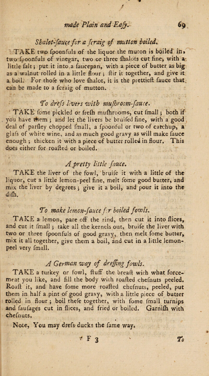 Shalot-fauce for a [craig of mutton lolled. TAKE two fpoonfuls of the liquor the muton is boiled in» two fpoonfuls of vinegar, two or three fhalots cut fine, with a little fait; put it into a faucepan, with a piece of butter as big as a walnut rolled in a little flour ; Air it together, and give it a boiL For thofe who love (halot, it is the prettieft fauce that can be made to a fcraig of mutton. To drefs divers with mufhroom-fauce. TAKE fome pickled or frefh mufhrooms, cut fmall; both if you have tfoem ; and let the livers be bruifed fine, with a good deal of parfley chopped fmall, a fpoonful or two of catchup, a glafs of white wine, and as much good gravy as will make fauce enough ; thicken it with a piece of butter rolled in flour. This does either for roafted or boiled. A pretty little fauce. TAKE the liver of the fowl, bruife it with a little of the liquor, cut a little lemon-peel fine, melt fome good butter, and mix the liver by degrees ; give it a boil, and pour it into the difh. / To make lemon-fauce fer boiled fowls. TAKE a lemon, pare off the rind, then cut it into flices, and cut it fmall ; take all the kernels out, bruife the liver with two or three fpoonfuls of good gravy, then melt fome butter, mix it all together, give them a boil, and cut in a little lemon- peel very fmall. * 1 A German way of dr effing fowls. TAKE a turkey or fowl, fluff the breaft with what force¬ meat you like, and fill the body with roafted chefnuts peeled. Roaft it, and have fome more roafted chefnuts, peeled, put them in half a pint of good gravy, with a little piece of butter rolled in flour ; boil thefe together, with fome fmall turnips and faufages cut in flices, and fried or boiled. Garnifh with chefnuts, ¥ ' Note, You may drefs ducks the fame way*