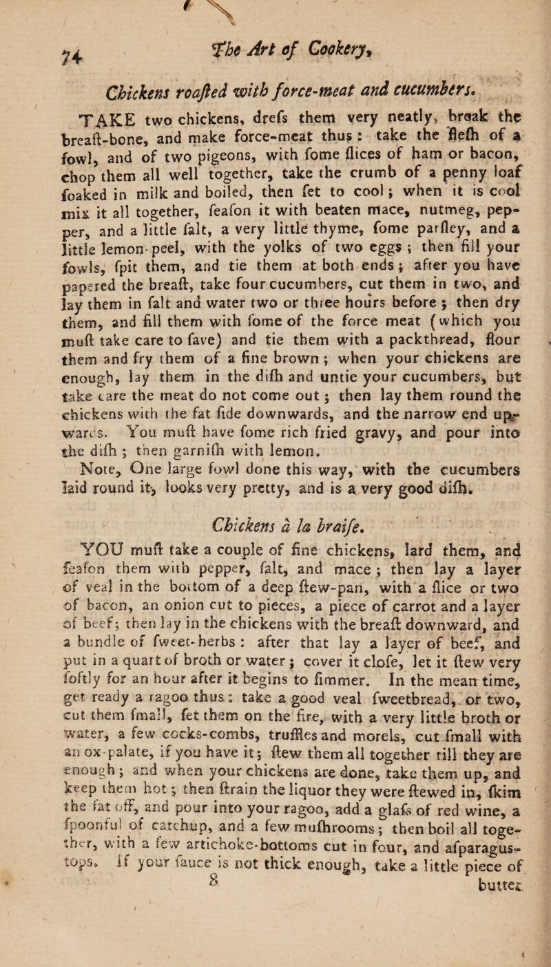 Chickens roafted with force-meat and cucumbers* TAKE two chickens, drefs them very neatly, braak the breaft-bone, and make force-meat thus : take the fiefh of a fowl, and of two pigeons, with Tome dices of ham or bacon, chop them all well together, take the crumb of a penny loaf foaked in milk and boiled, then fet to cool; when it is cool mix it all together, feafon it with beaten mace, nutmeg, pep¬ per, and a little fait, a very little thyme, fome parfley, and a little lemon-peel, with the yolks of two eggs ; then fill your fowls, fpit them, and tie them at both ends; after you have papered the bread, take four cucumbers, cut them in two, and lay them in fait and water two or three hours before ; then dry them, and fill them with fome of the force meat (which you mud take care to fave) and tie them with a packthread, flour them and fry them of a fine brown ; when your chickens are enough, lay them in the difh and untie your cucumbers, but take care the meat do not come out; then lay them round the chickens with the fat fide downwards, and the narrow end up^- wares. You mud have fome rich fried gravy, and pour into the difh ; then garnifh with lemon. Note, One large fowl done this way, with the cucumbers laid round it, looks very pretty, and is a very good difh. Chickens a la hraife. YOU mud take a couple of fine chickens, lard them, and feafon them with pepper, fait, and mace ; then lay a layer of veal in the bottom of a deep dew-pan, with a dice or two of bacon, an onion cut to pieces, a piece of carrot and a layer of beef ; then lay in the chickens with the bread downward, and a bundle of fweet*herbs : after that lay a layer of beef, and put in a quart of broth or water ; cover it clofe, let it dew very foftly for an hour after it begins to fimmer. In the mean time, get. ready a ragoo thus: take a good veal fweetbread, or two, cut them final), fet them on the fire, with a very little broth or water, a few cocks-combs, truffles and morels, cut fmall with an ox palate, if you have it; dew them all together till they are enough ; and when your chickens are done, take them up, and keep them hot; then drain the liquor they were dewed in, (kim the tat off, and pour into your ragoo, add a glafs of red wine, a fpoonful of catchup, and a few mufh rooms; then boil all toge¬ ther, witn a rew artichokc*bottoms cut in four, and afparagus- lOpSt. it your lauce is not thick enough, take a little piece of ^ buttec