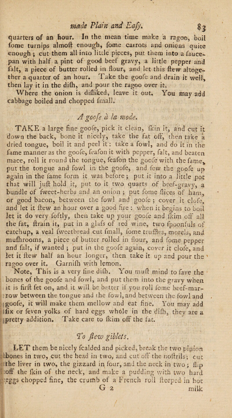 quarters of an hour. In the mean time make a ragoo, boil fome turnips almoft enough, fome carrots and onions quite enough ; cut them all into little pieces, put them into a fauce- pan with half a pint of good beef gravy, a little pepper and fait, a piece of butter rolled in flour, and let this flew altoge¬ ther a quarter of an hour. Take the goofe and drain it well, then lay it in the dilh, and pour the ragoo over it. Where the onion is difliked, leave it out. You may add cabbage boiled and chopped final]. , A goofe d I a mode. TAKE a large fine goofe, pick it clean, fkin it, and cut it down the back, bone it nicely, take the fat off, then take a dried tongue, boil it and peel it: take a fowl, and do it in the fame manner as the goofe, feafon it with pepper, fait, and beaten mace, roll it round the tongue, lesion the goofe with the fame* put the tongue and fowl in the goofe, and few the goofe up again in the fame form it was before; put it into a little pot that will juft hold it, put to it two quarts of beef-gravy, a bundle of fweet-berbs and an onion ; put fome dices of ham, or good bacon, between the fowl and goofe ; cover it clofe, and let it flew an hour over a good Are : when it begins to boil let it do very foftly, then take up your goofe and fkim oft' all the fat, ftrain it, put in a glafs of red wine, two fpoonfuls of catchup, a veal fweetbread cut fmall, feme truffles, morels, and mufhrooms, a piece of butter rolled in flour, and fome pepper and fait, if wanted ; put in the goofe again, cover it clofe, and let it ftew half an hour longer, then take it up and pour the ragoo over it. Garnifh with lemon. Note, This is a very line dilh. You mud mind to fave the bones of the goofe and fowl, and put them into the gravy when it is ftrft fet on, and it will be better if you roll fome beef-mar¬ row between the tongue and rhe fowl, and between the fowl and goofe, it will make them mellow and eat line. You may add fix or feven yolks of hard eggs whole in the dilh, they are a pretty addition. Take care to (kirn off the fat. To ftew giblets. , LET them be nicely fealded and picked, break the two pinion bones in two, cut the head in two, and cut oft' the noftrils; cut the liver in two, the gizzard in four, and the neck in two; flip off the fkin of the neck, and make a pudding with two hard eggs chopped line, the crumb of a French roll fteeped in hoc G 2 milk