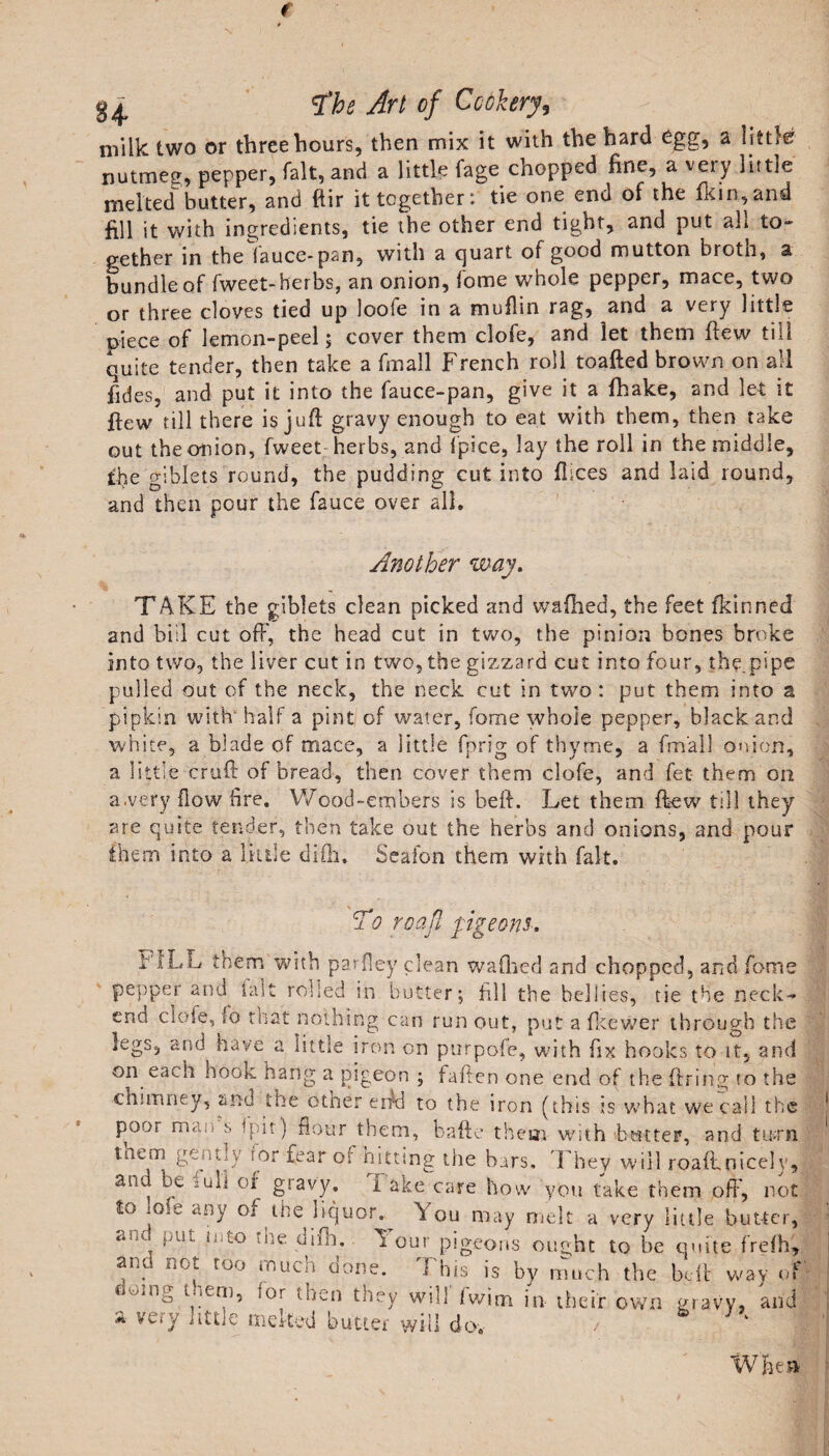 milk two or three hours, then mix it with the hard egg, a little nutmeg, pepper, fait, and a little fage chopped fine, a very little melted butter, and ftir it together: tie one end of the fkin,and fill it with ingredients, tie the other end tight, and put all to¬ gether in the lauce-pan, with a quart of good mutton brotn, a bundle of fweet- herbs, an onion, fome whole pepper, mace, two or three cloves tied up loofe in a muflin rag, and a very little niece of lemon-peel; cover them clofe, and let them flew till quite tender, then take a fmall French roll toafted brown on all fides, and put it into the fauce-pan, give it a fhake, and let it flew till there is juft gravy enough to eat with them, then take out the onion, fweet herbs, and ipice, lay the roll in the middle, the giblets round, the pudding cut into flices and laid round, and then pour the fauce over all. Another way. TAKE the giblets clean picked and wafhed, the feet fkinned and bid cut off, the head cut in two, the pinion bones broke into two, the liver cut in two, the gizzard cut into four, the pipe pulled out of the neck, the neck cut in two: put them into a pipkin with' half a pint of water, fome whole pepper, black and white, a blade of mace, a little fprig of thyme, a fmall onion, a little cruft of bread, then cover them clofe, and fet them on a.very flow fire. Wood-embers is beft. Let them ftew till they are quite tender, then take out the herbs and onions, and pour them into a little difti, Seafon them with fait. &amp; o roajl pigeons. ■WLL them with par {ley clean wafhed and chopped, and fome pepper and fait rolled in butter; fill the bellies, fie the neck- end clofe, fo that nothing can run out, put a fkewer through the legs, and^ have a little iron on purpofe, with fix hooks to it, and on each hook hang a pigeon ; fallen one end of the firing fo the chimney, 'and the other enki to the iron (this is what we call the pooi man s fpit) flour them, bafte them with banter, and tnrn tnem gemly ror fear of hitting the bars. They will roaft.nicely, ana be ^ull of gravy. 1 ake care how you take them off', not i&lt;} jo.-e any of the liquor. A ou may melt a very little butter, bl!t hito -he dim. 2 our pigeons ought to be quite frefh, ana not too much done. This is by much the beft way of emmg t «em, lor then they will fwim in their own gravy, and a very “ttle tncited butter will do, / k When