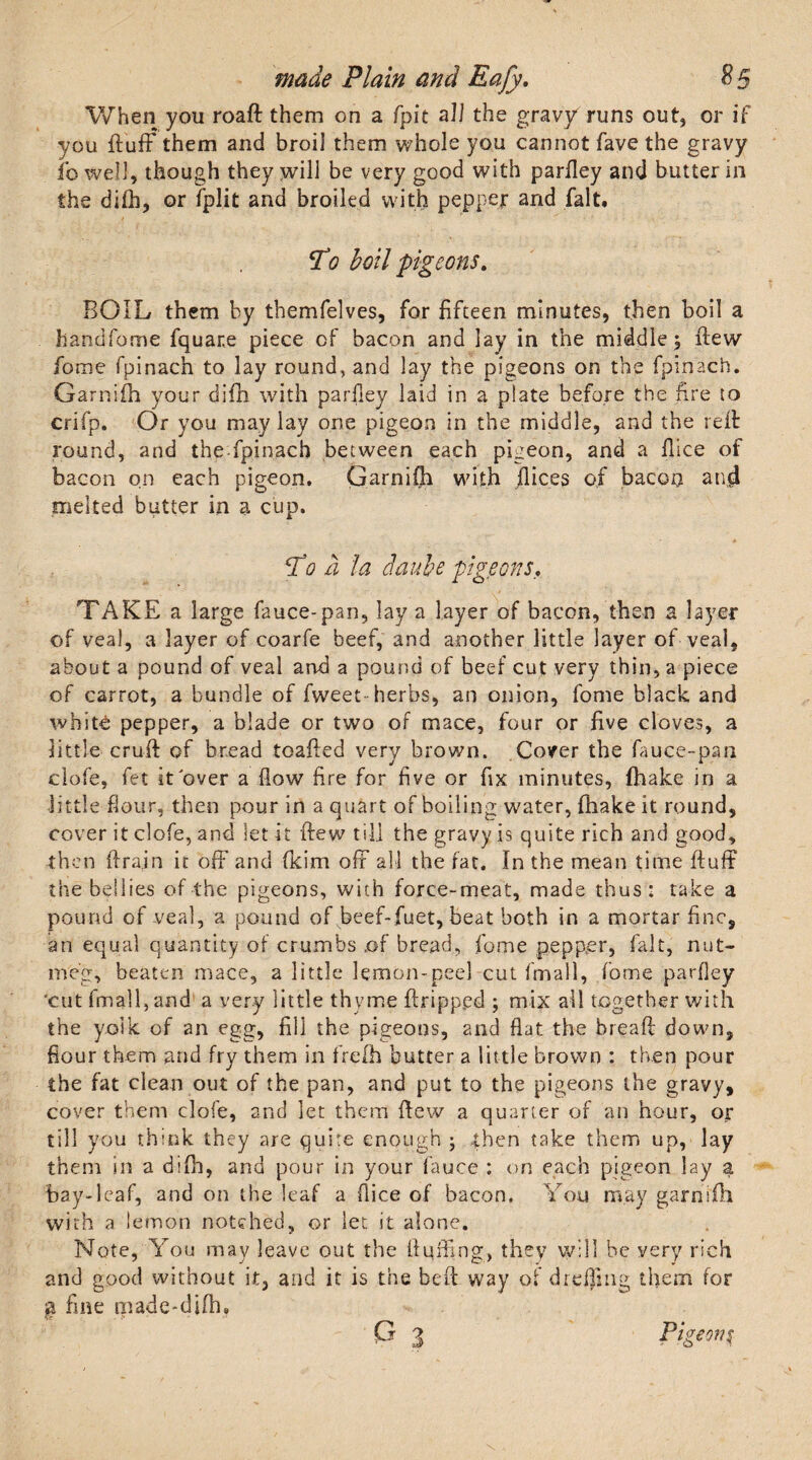 When you roaft them on a fpit a 11 the gravy runs out, or if you fluff them and broil them whole you cannot fave the gravy fowelJ, though they will be very good with parfley and butter in the difh, or fplit and broiled with pepper and fait. jVo boil pigeons. BOIL them by themfelves, for fifteen minutes, then boil a handfome fquane piece of bacon and lay in the middle, flew fome fpinach to lay rounds and lay the pigeons on the fpinach. Garnifh your difh with parfley laid in a plate before the fire to crifp. Or you may lay one pigeon in the middle, and the reft round, and the fpinach between each pigeon, and a flice of bacon on each pigeon. Garnifh with dices of bacon and melted butter in a cup. T0 a la daube pigeons, TAKE a large fauce-pan, lay a layer of bacon, then a layer of veal, a layer of coarfe beef, and another little layer of veal, about a pound of veal and a pound of beef cut very thin, a piece of carrot, a bundle of fweet herbs, an onion, fome black and whitO pepper, a blade or two of mace, four or five cloves, a little cruft of bread toafted very brown. Cover the fauce-pan clofe, fet it over a flow fire for five or fix minutes, {hake in a little flour, then pour in a quart of boiling water, fhake it round, cover it clofe, and let it few til] the gravy is quite rich and good, then ftrain it off and fkim off all the fat. In the mean time ftuff the bellies of the pigeons, with force-meat, made thus: take a pound of veal, a pound of beef-fuet, beat both in a mortar fine, an equal quantity of crumbs .of bread, fome pepper, fait, nut¬ meg, beaten mace, a little lemon-peel cut fmall, fome parfley 'cut fmall, and a very little thyme ftripp.ed ; mix all together with the yolk of an egg, fill the pigeons, and flat the bread: down, flour them and fry them in frefh butter a little brown : then pour the fat clean out of the pan, and put to the pigeons the gravy, cover them clofe, and let them dew a quarter of an hour, or till you think they are quire enough • then take them up, lay them in a difh, and pour in your fauce : on each pigeon lay a bay-leaf, and on the leaf a flice of bacon. You may garnifh with a lemon notched, or let it alone. Note, You may leave out the Huffing, they will be very rich and good without it, and it is the beft way of dreffing them for % fine made-dlfh.