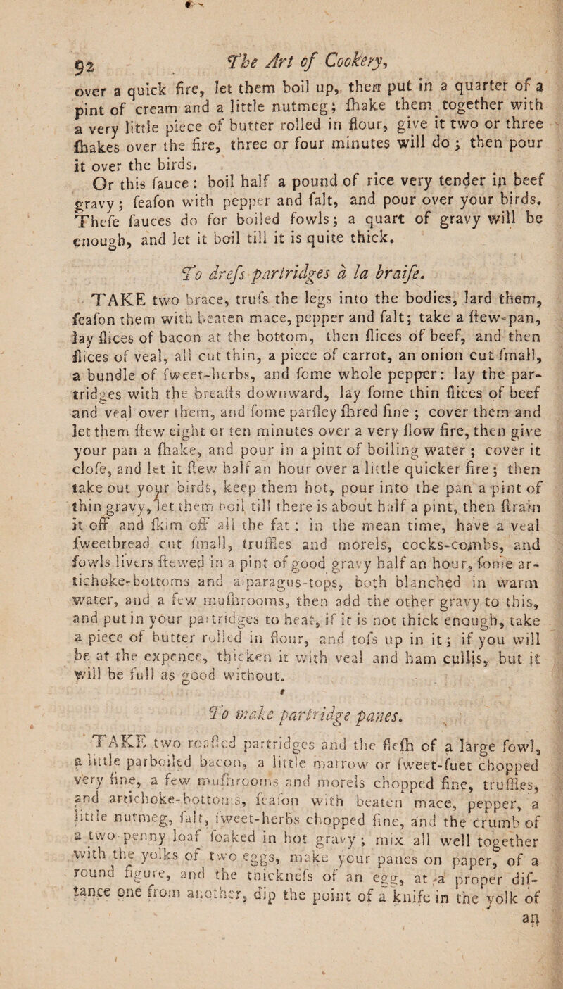 over a quick fire, let them boil up, then put in a quarter of a pint of cream and a little nutmeg; fhake them together with a very little piece of butter rolled in flour, give it two or three fhakes over the fire, three or four minutes will do ; then pour it over the birds. Or this fauce: boil half a pound of rice very tender ip beef gravy ; feafon with pepper and fait, and pour over your birds. Thefe fauces do for boiled fowls; a quart of gravy will be enough, and let it boil till it is quite thick. To drefs partridges a la braife. TAKE two brace, trufs the legs into the bodies, lard them, feafon them with beaten mace, pepper and fait; take a flew-pan, lav flices of bacon at the bottom, then flices of beef, and then Dices of veal, all cut thin, a piece of carrot, an onion cut final), a bundle of fweet-btrbs, and feme whole pepper: lay the par¬ tridges with the breads downward, lay fome thin flices of beef and veal over them, and fome parfley Aired fine ; cover them and let them flew eight or ten minutes over a very flow fire, then give your pan a (hake, and pour in a pint of boiling water ; cover it clofe, and let it flew hair an hour over a little quicker fire ; then take out your birds, keep them hot, pour into the pan a pint of thin gravy, let them boil till there is about half a pint, then drain it off' and fkim off all the fat : in the mean time, have a veal fweetbread cut fmall, truffles and morels, cocks-combs, and fowls livers flowed in a pint of good gravy half an hour, fome ar¬ tichoke-bottoms and aiparagus-tops, both blanched in warm water, and a few rauflirooms, then add the other gravy to this, and putin your partridges to heat, if it is not thick enough, take a piece of butter rolled in flour, and tofs up in it; if you will be at the ex pence, thicken it with veal and ham cullis, but it will be full as good without. t ci o make partridge panes. s ■ 1 ALE two ror;fled partridges and the fkfh of a large fowl, a little parboiled bacon, a little marrow or (weet-fuet chopped very fine, a few mufnrooms and morels chopped fine, truffles, and artichoke-bottoms, feafon with beaten mace, pepper, a little nutmeg, fair, fweet-herbs chopped fine, and the crumb of a. two penny loai leaked in hot gravy; mix all well together with the yolks of two eggs, make your panes on paper, of a round figure, and the thicknefs of an egg, at fa proper dif- , dip the point of a knife in the yolk of an tance one from another