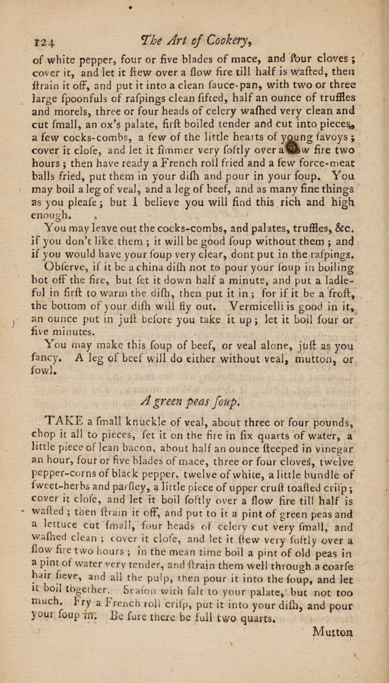 of white pepper, four or five blades of mace, and Pour cloves ; cover it, and let it flew over a flow fire till half is wafted, then ft rain it off, and put it into a clean fauce-pan, with two or three large fpoonfuls of rafpings clean lifted, half an ounce of truffles and morels, three or four heads of celery wafhed very clean and cut fmall, an ox’s palate, firft boiled tender and cut into pieces, a few cocks-combs, a few of the little hearts of ygung favoys ; cover It clofe, and let it fimmer very foftly overaShw fire two hours ; then have ready a French roil fried and a few force-meat balis fried, put them in your difli and pour in your foup* You may boil a leg of veal, and a leg of beef, and as many fine things as you pleafe; but I believe you will find this rich and high enough. You may leave out the cocks-combs, and palates, truffles, &amp;ce if you don’t like them ; it will be good foup without them ; and if you would have your foup very clear, dont put in (he rafpings. Obferve, if it be a china diih not to pour your loop in boiling hot off the fire, but fet it down half a minute, and put a ladle¬ ful in firft to warm the diftj, then put it in ; for if it be a freft, the bottom of your difli will fly out. Vermicelli is good in it, an ounce put in juft before you take it up; let it boil four or five minutes. You may make this foup of beef, or veal alone, juft as you fancy. A leg of beef will do either without veal, mutton, or fowl. A green peas foup. TAKE a final! knuckle of veal, about three or four pounds, chop it all to pieces, fet it on the fire in fix quarts of water, a little piece of lean bacon, about half an ounce fteeped in vinegar an hour, four or five blades of mace, three or four cloves', twelve pepper-corns of black pepper, twelve of white, a little bundle of fvveet-herbs and parfley, a little piece of upper cruft toafled crifp; cover it clofe, and let it boil foftly over a flow fire til! half is waited ; then ftram it off, and put to it a pint of green peas and a lettuce cut fmall, four heads of celery cut very fmall, and waffled ciean ; cover it clofe, and let it flew very foftly over a flow fiie two hours ; in the mean time boil a pint of old peas in a pint of water very tender, and ffrain them well through a coarfe hair fieve, and all the pulp, then pour it into the foup, and let U boil together. Seafon with fait to your palate,' but not too much, bry a French roll crifp, put it into your difh, and pour your foup in. Be fure there be full two quarts. Mutton