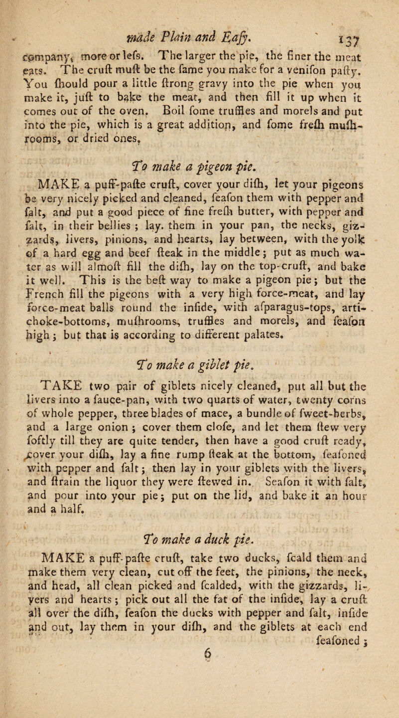 company* more or lefs. The larger the pip, the finer the meat eats. The cruft muft be the fame you make for a venifon pafty. You fhould pour a little ftrong gravy into the pie when you make it, juft to bake the meat, and then fill it up when it comes out of the oven. Boil fome truffles and morels and put into the pie, which is a great addition, and fome frefh muik~ rooms, or dried ones? To make a pigeon pie. MAKE a pufF-pafte cruft, cover your difh, let your pigeons be very nicely picked and cleaned, feafon them with pepper and fait, and put a good piece of fine frefti butter, with pepper and fait, in their bellies ; lay. them in your pan, the necks, giz¬ zards, livers, pinions, and hearts, lay between, with the yolk of a hard egg and beef fteak in the middle $ put as much wa¬ ter as will almoft: fill the difh, lay on the top-cruft, and bake it well. This is the beft way to make a pigeon pie; but the French fill the pigeons with a very high force-meat, and lay force-meat balls round the infide, with afparagus-tops, arti¬ choke-bottoms, mufhrooms, truffles and morels, and feafon fiigh; but that is according to different palates, i To make a giblet pie, TAKE two pair of giblets nicely cleaned, put all but the livers into afauce-pan, with two quarts of water, twenty corns of whole pepper, three blades of mace, a bundle of fweet-berbs, and a large onion ; cover them clofe, and let them ftew very foftly till they are quite tender, then have a good cruft ready, cover your difh, lay a fine rump fteak at the bottom, feafoned with pepper and fait; then lay in your giblets with the livers, and ftrain the liquor they were ftevved in.. Seafon it with fait, and pour into your pie; put on the lid, and bake it an hour and a half. To make a duck pie. MAKE a puff-pafte cruft, take two ducks, fcald them and make them very clean, cut off the feet, the pinions, the neck, and head, all clean picked and fcalded, with the gizzards, li- yers and hearts ; pick out all the fat of the infide, lay a cruft all over the difh, feafon the ducks with pepper and fait, infide and out, lay them in your difh, and the giblets at each end feafoned ;