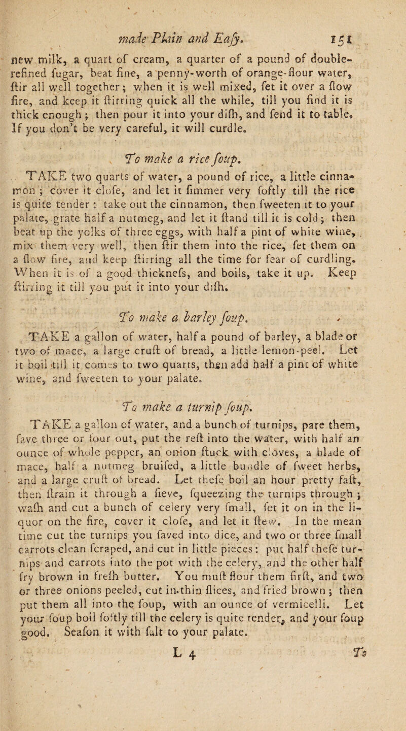 new milk, a quart of cream, a quarter of a pound of double*, refined fugar, beat fine, a penny-worth of orange-flour water, ftir all well together; when it is well mixed, fet it over a flow fire, and keep it ftirring quick all the while, till you find it is thick enough ; then pour it into your difb, and fend it to table* If you don’t be very careful, it will curdle* T0 make a rice foup. TAKE two quarts of water, a pound of rice, a little cinna¬ mon ; cover it dole, and let it fimmer very foftl.y till the rice is quite tender : take out the cinnamon, then fweeten it to your palate, grate half a nutmeg, and let it (land till it is cold; then beat up the yolks of three eggs, with half a pint of white wine, mix them, very well, then ftir them into the rice, fet them on a flow fire, and keep ftirring all the time for fear of curdling. When it is of a good thicknefs, and boils, take it up. Keep ftirring it till you put it into your difh. To make a barley foup, ' ' - s TAKE a gallon of water, half a pound of barley, a blade or two of mace, a large cruft of bread, a little lemon-peel. Let it boil‘till it comes to two quarts, thjgn add half a pint of white wine, and fweeten to your palate. To make a turnip foup* T AKE a gallon of water, and a bunch of turnips, pare them, fave three or four out, put the reft into the water, with half an ounce of whole pepper, an onion ftuck with cloves, a blade of mace, half a nutmeg bruifed, a little bundle of fweet herbs, and a large cruft of bread. Let thefe boil an hour pretty faft, then drain it through a iieve, fqueezing the turnips through ; wafh and cut a bunch of celery very finall, fet it on in the li¬ quor on the fire, cover it clofe,, and let it ftew. In the mean time cut the turnips you faved into dice, and two or three finall carrots clean feraped, and cut in little pieces: put half thefe tur¬ nips and carrots into the pot v/ith the celery, and the other half fry brown in frefh butter. You muft flour them firft, and two or three onions peeled, cut in.thin flices, and fried brown ; then put them all into the foup, with an ounce of vermicelli. Let your foup boil foftly till the celery is quite tender^ and your foup good. Seafon it with fait to your palate. L 4 Ts