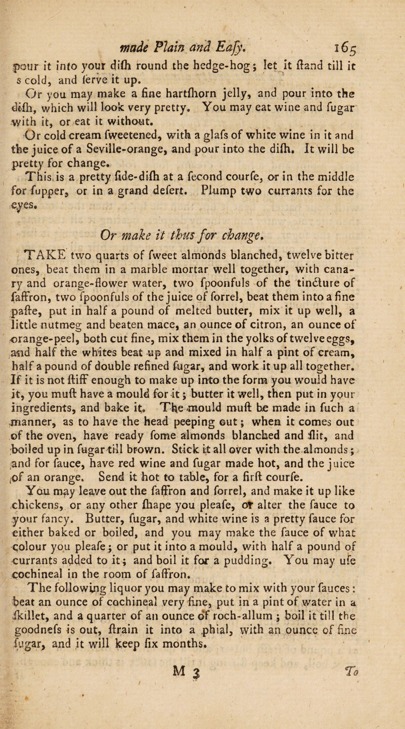 pour it into your di(h round the hedge-hog; let It {land till it s cold, and ierve it up. Or you may make a fine hartfhorn jelly, and pour into the dtfh, which will look very pretty. You may eat wine and fugar with it, or eat it without. Or cold cream fiyeetened, with a glafs of white wine in it and the juice of a Seville-orange, and pour into the di{h. It will be pretty for change. This is a pretty fide-difli at a fecond courfe, or in the middle for flipper, or in a grand defert. Plump two currants for the eyes. Or make it thus for change. TAKE two quarts of fweet almonds blanched, twelve bitter ones, beat them in a marble mortar well together, with cana¬ ry and orange-flower water, two fpoonfuls of the tindlure of faffron, two fpoonfuls of the juice of forrel, beat them into a fine pafte, put in half a pound of melted butter, mix it up well, a little nutmeg and beaten mace, an ounce of citron, an ounce of -orange-peel, both cut fine, mix them in the yolks of twelve eggs, and half the whites beat up and mixed in half a pint of cream, half a pound of double refined fugar, and work it up all together. If it is not ftifF enough to make up into the form you would have it, you muft have a mould for it; butter it well, then put in your ingredients, and bake it. The mould muft he made in fuch a manner, as to have the head peeping ©ut; when it comes out of the oven, have ready fome almonds blanched and flit, and boiled up in fugar till brown. Stick i;t all over with the almonds; and for fauce, have red wine and fugar made hot, and the juice .of an orange. Send it hot to table, for a firft courfe. You may leave out the faffron and forrel, and make it up like chickens, or any other fhape you pleafe, ot alter the fauce to your fancy. Butter, fugar, and white wine is a pretty fauce for either baked or boiled, and you may make the fauce of what qolour you pleafe ; or put it into a mould, with half a pound of currants added to it; and boil it for a pudding. You may ufe cochineal in the room of faffron. The following liquor you may make to mix with your fauces: beat an ounce of cochineal very fine, put in a pint of water in a Ikillet, and a quarter of an ounce of roch-allum ; boil it till the goodnefs is out, ftrain it into a phial, with an ounce of fine fugar, and it will keep fix months.