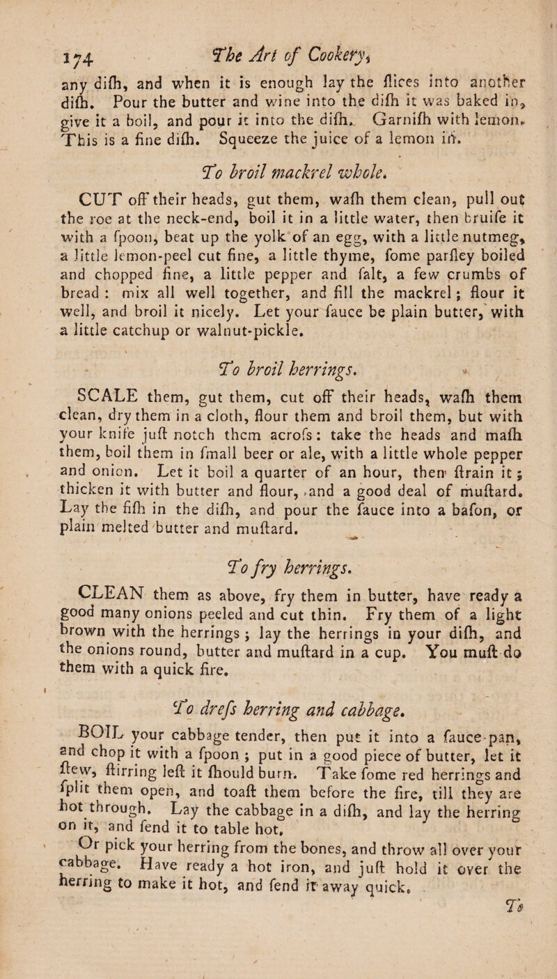 any difh, and when it is enough lay the dices into another difh. Pour the butter and wine into the difh it was baked in* give it a boil, and pour it into the difh, Garnifh with lemon. This is a fine difh. Squeeze the juice of a lemon iff. To broil mackrel whole. CUT off their heads, gut them, wafh them clean, pull out the roe at the neck-end, boil it in a little water, then bruife it with a fpoon, beat up the yolk of an egg, with a little nutmeg, a little lemon-peel cut fine, a little thyme, fome parfley boiled and chopped fine, a little pepper and fait, a few crumbs of bread : mix all well together, and fill the mackrel; flour it well, and broil it nicely. Let your fauce be plain butter, with a little catchup or walnut-pickle. To broil herrings. * SCALE them, gut them, cut off their heads, wafh them clean, dry them in a cloth, flour them and broil them, but with your knife juft notch them acrofs: take the heads and mafti them, boil them in fmall beer or ale, with a little whole pepper and onion. Let it boil a quarter of an hour, then* drain it; thicken it with butter and flour, &gt;and a good deal of muftard. Lay the fifh in the difh, and pour the fauce into a bafon, or plain melted butter and muftard. To fry herrings, CLEAN them as above, fry them in butter, have ready a good many onions peeled and cut thin. Fry them of a light brown with the herrings ; lay the herrings in your difh, and the onions round, butter and muftard in a cup. You muft do them with a quick fire. To drefs herring and cabbage. BOIL your cabbage tender, then put it into a fauce pan, snd chop it with a fpoon ; put in a good piece of butter, let it flew, ftirring left it fhould burn. Take fome red herrings and iplit them open, and toaft them before the fire, till they are hot through. Lay the cabbage in a difh, and lay the herring on it, and fend it to table hot. Or pick your herring from the bones, and throw all over your cabbage. Have ready a hot iron, and juft hold it over the herring to make it hot, and fend if away quick. T$