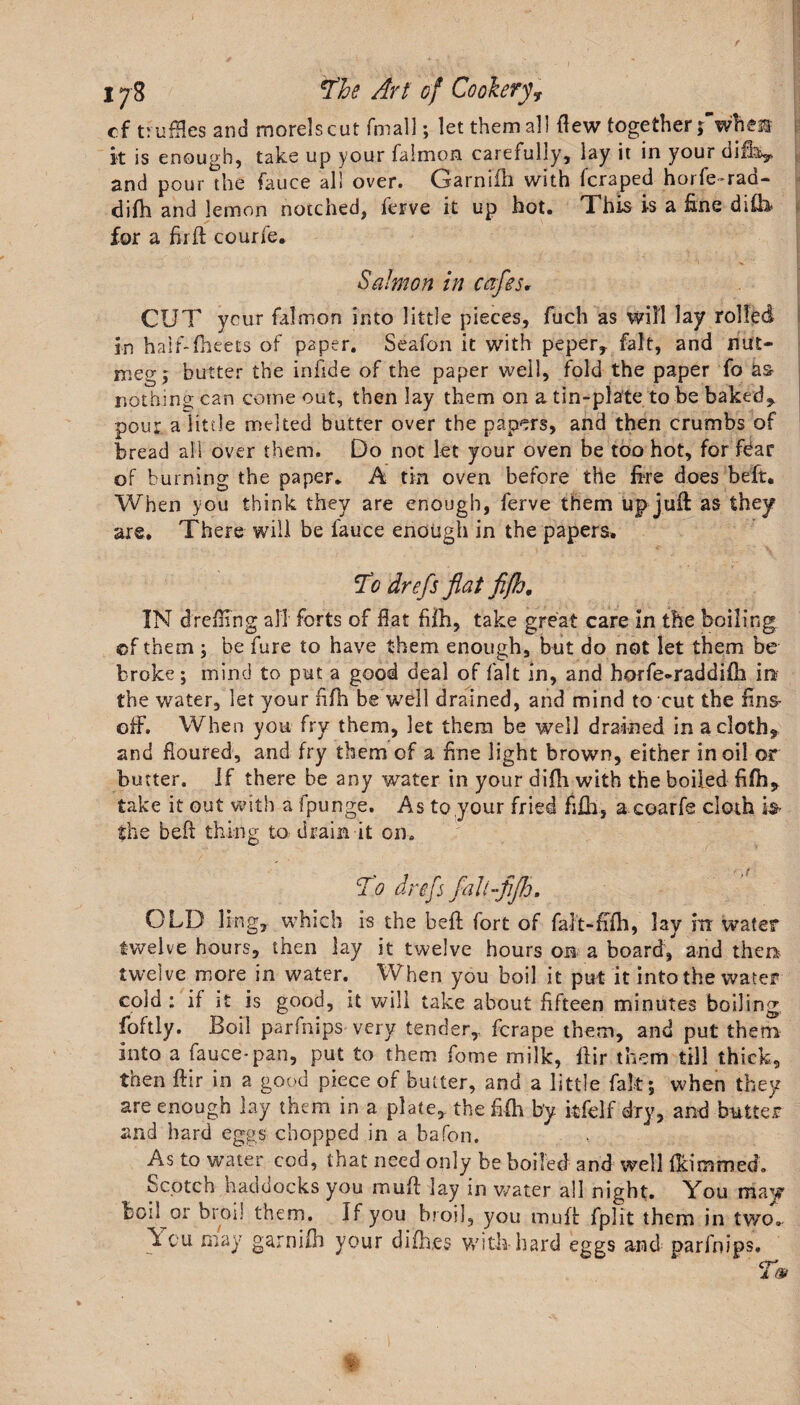 cf truffles and morels cut fmall; let them all flew together f when it is enough, take up your falmon carefully, lay it in your ciifoy and pour the fauce all over. Garnifh with (craped horfe-rad- difh and lemon notched, (erve it up hot. This is a fine difo for a firft courfe. Salmon in cafes. CUT ycur falmon into little pieces, fuch as will lay rolled in haif-fheets of paper. Seafon it with peper, fait, and nut¬ meg j butter the infide of the paper well, fold the paper fo as- nothing can come out, then lay them on a tin-plate to be baked&gt; pour a litde melted butter over the papers, and then crumbs of bread all over them. Do not let your oven be too hot, for fear of burning the paper. A tin oven before the foe does beft. When you think they are enough, ferve them up juft as they are. There will be fauce enough in the papers. To drefs flat fifh. IN drefling all forts of flat fifh, take great care in the boiling ©f them ; be fare to have them enough, but do not let them be broke; mind to put a good deal of fait in, and horfe-raddifh in? the water, let your fifh be well drained, and mind to cut the fins- off. When you fry them, let them be well drained in a clothe and floured, and fry them of a fine light brown, either in oil or butter. If there be any water in your difh with the boiled fifh* take it out with a fpunge. As to your fried fifh, a coarfe cloth is- the beft thing to drain it on. To drefs fall -fifh, OLD ling, which is the beft fort of falt-fffh, lay in water twelve hours, then lay it twelve hours on a board/ and then twelve more in water. When you boil it put it into the water cold: if it is good, it will take about fifteen minutes boiling foftly. Boil parfnips very tender, fcrape them, and put them into a fauce-pan, put to them feme milk, ftir them till thick, then ftir in a good piece of butter, and a little fate; when they are enough lay them in a plate, the fifh b'y itfelf dry, and butter and hard eggs chopped in a bafon. As to water cod, that need only be boiled and well flammed. Scotch haddocks you muft lay in water all night. You may Soil or broil them. If you broil, you muft fplit them in two^ \cu may garnifh your difh.es with hard eggs and parfnips.
