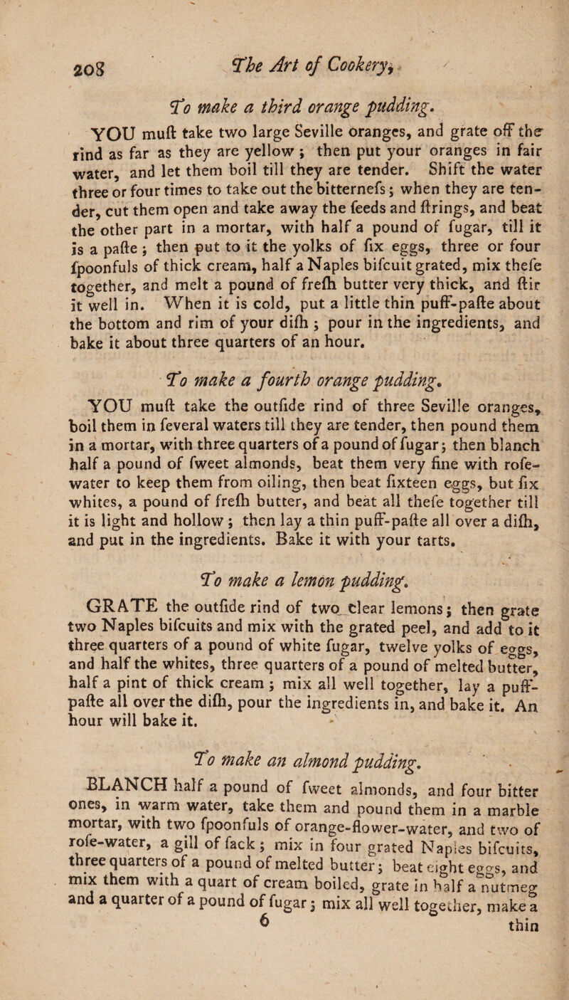 To make a third orange pudding. YOU muft take two large Seville oranges, and grate off the rind as far as they are yellow ; then put your oranges in fair water, and let them boil till they are tender. Shift the water three or four times to take out the bitternefs; when they are ten¬ der, cut them open and take away the feeds and firings, and beat the other part in a mortar, with half a pound of fugar, till it is a pafte; then put to it the yolks of fix eggs, three or four fpoonfuls of thick cream, half a Naples bifcuit grated, mix thefe together, and melt a pound of frefh butter very thick, and ftir it well in. When it is cold, put a little thin puff-pafte about the bottom and rim of your difh ; pour in the ingredients, and bake it about three quarters of an hour. To make a fourth orange pudding„ YOU muft take the outfide rind of three Seville oranges, boil them in feveral waters till they are tender, then pound them in a mortar, with three quarters of a pound of fugar; then blanch half a pound of fweet almonds, beat them very fine with rofe- water to keep them from oiling, then beat fixteen eggs, but fix whites, a pound of frefh butter, and beat all thefe together till it is light and hollow ; then lay a thin puff-pafte all over a difh, and put in the ingredients. Bake it with your tarts. To make a lemon pudding. GRATE the outfide rind of two. clear lemons; then grate two Naples bifcuiis and mix with the grated peel, and add to it three quarters of a pound of white fugar, twelve yolks of e»gs, and half the whites, three quarters of a pound of'melted butter, half a pint of thick cream; mix all well together, lay a puff- pafte all over the difh, pour the ingredients in, and bake it. An. hour will bake it. To make an almond pudding. BLANCH xialf a pound of fweet almonds, and four bitter ones, in warm water, take them and pound them in a marble mortar, with two fpoonfuls of orange-flower-water, and two of rofe-water, a gill of fack ; mix in four grated Naples bifcuits, three quarters of a pound of melted butter; beat esght eg&lt;?s, and mix them with a quart of cream boiled, grate in half aTutmeo- and a quarter of a pound of fugar; mix all well together, make a &amp; thm