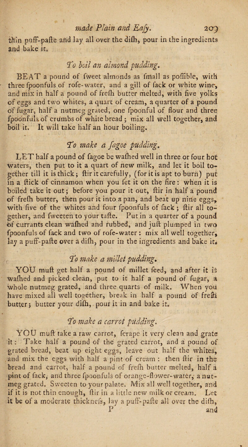 V made Plain and Eafy. 209 thin puff-pafte and lay all over the difh, pour in the ingredients and bake it, • / ' . 4 t Tb boil an almond pudding. BEAT a pound of fweet almonds as fmall as pofhble, with three fpoonfuls of role-water, and a gill of lack or white wine, and mix in half a pound of frefh butter melted, with five yolks of eggs and two whites, a quart of cream, a quarter of a pound of fugar, half a nutmeg grated, one fpoonful of flour and three fpodnfulaof crumbs of white bread ; mix all well together, and boil it. It will take half an hour boiling. Ho make a fagoe pudding. LET half a pound of fagoe be wafhed well in three or four hot waters, then put to it a quart of new milk, and let it boil to¬ gether tili it is thick; ftir it carefully, (for it is apt to burn) put in a flick of cinnamon when you fet it on the fire: when it is boiled take it out; before you pour it out, ftir in half a pound of frefti butter, then pour it into a pan, and beat up nine eggs, with five of the whites and four fpoonfuls of fack ; ftir all to¬ gether, and fweeten to your tafte. Put in a quarter of a pound of currants clean wafhed and rubbed, and juft plumped in two fpoonfuls of fack and two of rofe-water : mix all well together, lay a puff-pafte over a difh, pour in the ingredients and bake it® To make a millet pudding. YOU muff get half a pound of millet feed, and after it h wafhed and picked clean, put to it half a pound of fugar, a whole nutmeg grated, and three quarts of milk. When you have mixed all well together, break in half a pound of fretl butter; butter your difti, pour it in and bake it. Ho make a carrot pudding. • * , &gt; YOU muft take a raw carrot, fcrape it very clean and grate it: Take half a pound of the grated carrot, and a pound of grated bread, beat up eight eggs, leave out half the whites, and mix the eggs with half a pint of cream : then ftir in the bread and carrot, half a pound of frefh butter melted, half a pint of fack, and three fpoonfuls of orange-flower-water,' a nut¬ meg grated. Sweeten to your palate. Mix all well together, and if it is not thin enough, ftir in a little new milk or cream. Let it be of a moderate thicknefs, lay a puff-pafte all over the difh.