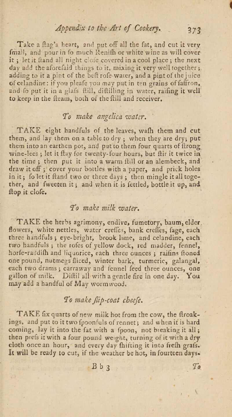 / Appendix to the Art of Cookery. 373 Take a Rag’s heart, and put off all the fat, and cut It very final!, and pour in fo much Renifh or white wine as will cover it ; let it hand all night dole covered in a cool place; the next day add the aforefaid things to it, mixing it very well together; adding to it a pint of the beft rofe-water, and a pint of the juice of celandine: if you pleafe you may put. in ten grains offaffron, and fo put it in a glafs Rill, diftiiling in water, raifing it well to keep in the Ream, both of the Rill and receiver. To make angelica water. TAKE eight handfuls of the leaves, wafh them and cut them, and lay them on a table to dry ; when they are dry; put them into an earthen pot, and put to them four quarts of ftrong wine-lees ; let it Ray for twenty-four hours, but ftir it twice in the time ; then put it into a warm Rill or an alembeck, and draw it off ;5 cover your bottles with a paper, and prick holes in it; fo let it Rand two or three days ; then mingle it all toge¬ ther, and fweeten it; and when it is fettled, bottle it up, and Rop it clofe. To make milk water. TAKE the herbs agrimony, endive, fumetory, baum,elder, flowers, white nettles, water crefles, bank creffes, fage, each three handfuls; eye-bright, brook lime, and celandine, each two handfuls ; the rofes of yellow dock, red madder, fennel, horfe-raddifh and liquorice, each three ounces ; raifins Roned one pound, nutmegs fliced, winter bark, turmeric, galangal, each two drams; carraway and fennel feed three ounces, one gallon of milk. DiRil all with a gentle fire in one day. You may add a handful of May wormwood. To make flip-coat ch&amp;efe. TAKE fix quarts of new milk hot from the cow, the ftroak- ings, and put to it two fpoonfuls of rennet; and when it is hard coming, lay it into the fat with a fpoon, not hieaking it all; then prefs it with a four pound weight, turning of it with a dry cloth once an hour, and every day (hitting it into frefh grafs® It will be ready to cut, if the weather be hot, in fourteen days* Bb3 T&amp; /