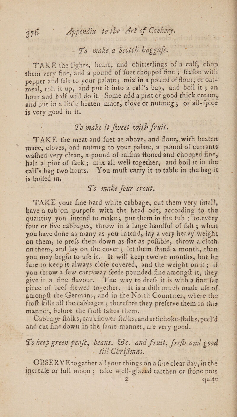 Tto make a Scotch haggafs. TAKE the lights, heart, and chitterlings of a calf, chop them very fine, and a pound of fuet chopped fine ; feafon with pepper and fait to your palate ; mix in a pound of flour, or oat¬ meal, roll it up, and put it into a calf’s bag, and boil it ; an hour and half will do it. Some add a pint of good thick cream, and put in a little beaten mace, clove or nutmeg ; or all-fpice is very good in it. To make it fweet with fruit. TAKE the meat and fuet as above, and flour,, with beaten mace, cloves, and nutmeg to your palate, a pound of currants wafhed very clean, a pound of raifrns ftoned and chopped fine, • half a pint of feck; mix all well together, and boil it in the calf’s bag two hours, You muft carry it to table in the bag it is boiled in. To make four crout. TAKE your fine hard white cabbage, cut them very final?, have a tub on purpofe with the head out, according to . the quantity you intend to make ; put them in the tub : to.every four or five cabbages, throw in a large handful of fait ; when you have done as many as you intend, lay a very heavy weight pn them, to prefs them down as flat .as pofnble, throw a cloth on them, and lay on the cover; let them ftand a month, then you may begin to ufe it. It will keep twelve months, but be fure so keep it always clofe covered, and the weight on it; if you throw a few carraway feeds pounded fine amongft it, they give it a fine flavour. The way to drefs it is with a fine fat piece of beef dewed together. It is a difli much made ufe of amongft the Germans, and in the North Countries, where the froft kills all the cabbages ; therefore they preferve them in this manner, before the froft takes them. Cabbage*ftalk.s,cauliflower fta!ks,andartichoke-ftalks,peel?d and cut fine down in the fame manner, are very good. To keep green peafe, hears, &amp;c. and fruit,frefio and good till C hr if mas, OBSERVEtogather all your things on a fine clear day, in the increaft or full moon ; take well-glazed earthen or {tone pots 2 quite