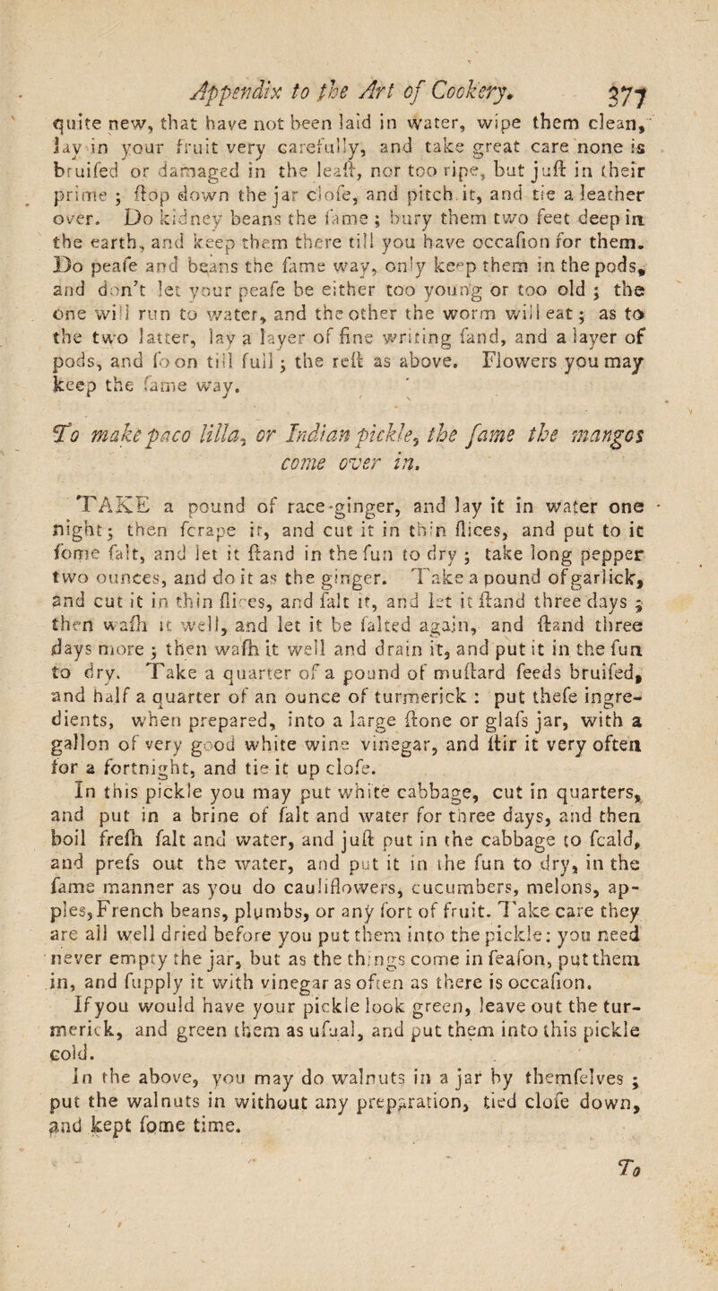 quite new, that have not been laid in water, wipe them clean, lav in your fruit very carefully, and take great care none is bruifed or damaged in the lead, nor too ripe, but juft in (heir prime ; ftdp down the jar clofe, and pitch.it, and tie a leather over. Do kidney beans the fame ; bury them two feet deep in the earth, and keep them there till you have occafion for them. Do peafe and bpans the fame way, only kepp them in the pods, and don’t let your peafe be either too young or too old ; the one will run to water, and theother the worm will eat; as to the two latter, lay a layer of fine writing fand, and a layer of pods, and foon till full; the reft as above. Flowers you may- keep the fame way. To make paco Villa, or Indian pickle? the fame the mangos come over in, ■ ■■ ■ . \ . e v 1 , , TAKE a pound of race-ginger, and lay it in water one night; then fcrape it, and cut it in thin dices, and put to it feme fait, and let it ftand in the fun to dry ; take long pepper two ounces, and do it as the ginger. Take a pound ofgarlick, and cut it in thin fli:cs, and fait it, and let it ftand three days ; then w afti u well, and let it be faked again, and ftand three days more ; then wafh it well and drain it, and put it in the fun to dry. Take a quarter of a pound of muftard feeds bruifed, and half a quarter of an ounce of turmerick : put thefe ingre¬ dients, when prepared, into a large ftone or glafs jar, with a gallon of very good white wine vinegar, and ftir it very often tor a fortnight, and tie it up clofe. In this pickle you may put white cabbage, cut in quarters, and put in a brine of fait and water for three days, and then boil frefh fait and water, and juft put in the cabbage to feald, and prefs out the water, and put it in the fun to dry, in the fame manner as you do cauliflowers, cucumbers, melons, ap¬ ples, French beans, plumbs, or any fort of fruit. Take care they are all well dried before you put them into the pickle: you need never empty the jar, but as the things come infeafon, put them in, and fupply it with vinegar as often as there is occafion. If you would have your pickle look green, leave out the tur- merkk, and green them as ufual, and put them into this pickle cold. in the above, you may do walnuts in a jar by themfelves ; put the walnuts in without any preparation, tied clofe down, and kept fome time.