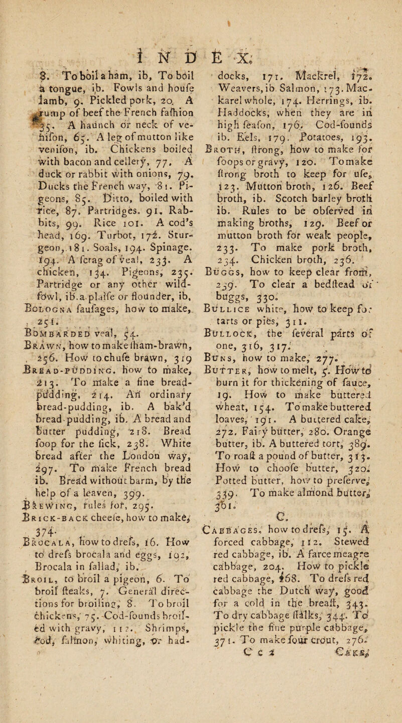 3. Toboilaham, ib, Toboil a tongue, ib. Fowls and houfe iamb, 9. Fielded pork, 20. A -rump of beef the French fafhion -35. A haunch of neck of ve- jhifon, 63. A leg of mutton like venifon, ib. Chickens boiled with bacon and cellery, 77, A duck or rabbit with onions, 79, Ducks the French way, 8 i. Pi¬ geons, 85. Ditto, boiled with Tice, 87. Partridges. 91, Rab¬ bits, 99. Rice iol. A cod’s head, 169. Turbot, 172. Stur- geon,i8i. Soals, 194. Spinage. I94. A ferag of Veal, 233. A chicken, 134. Pigeons, 235. Partridge or any other wild¬ fowl, ib.a.plaife or flounder, ib, Bologna faufages, how to make, 2 5 i. Bombarded veal, 34. Brawn, how tomakeiham-brawn, 256. How tochufe brawn, 319 Bread-pudding, how to make, ^13. To make a fine bread- ptidding, 214. Art ordinary bread-pudding, ib. A bak’d bread-pudding, ib. A bread and Butter pudding, 218. Bread foop for the lick, 238. White bread after the London way, 297. To make French bread ib. Bread without barm, by the help of a leaven, 399. Brewing, rules fof, 295. Brick-back cheefe, how to mak6$' Broca la, hovvtodrefs, 16. How td drefs brocala and eggs, 102, Brocala in faliad, ib. Broil, to broil a pigeon, 6. To broil fteaks, 7. General direc¬ tions for broiling, 8. To broil fehickeffs,' 75. -Cod-founds broil¬ ed with gravy, 1 1?. Shrimps, todf fa lino n, whiting, vr had¬ docks, 171. Mackrel, 172* Weavers,ib. Salmon, t73. Mac- karel whole, 174. Herrings, ib. Haddocks, when they are id high feafon, 176. Cod-founds ib. Eels, 179. potatoes, 193. Broth, ftrong, how to make fof foops or gravy, 120. Tomake ftrong broth to keep for ufe, 123. Mutton broth, 126. Beef broth, ib. Scotch barley brolft. ib. Rules to be obferved id making broths, 129. Beef or mutton broth for weak people, 2 3 3. To make pork broth, 234. Chicken broth, 236. Buggs, how to keep clear from, 239. To clear a bedftead of b«ggs&gt; 33°° Bullice white, how to keep for tarts or pits, 3 11. Bullock, the feveral parts of one, 316, 317; Buns, how to make, 277- Butter, ho w to mel t, 3. How td burn it for thickening of fauce, 19. How to make buttered wheat, 154. To make buttered loaves,' 191. A buttered cake, 272. Fairy butter, 280. Orange butter, ib. A buttered tort, 389. To roaft a pound of butter, 313. How to choofe butter, 320^ Potted butter, how to prefervef 339. To make almond bUtterf 20 I o a. Cabbages, how to drefs, 15. A forced cabbage, 15 2; Stewed red cabbage, ib. A farce meagre cabbage, 204. How to pickle red cabbage, h68. To drefs reef cabbage the Dutch way, good for a cold in the break, 343, To dry cabbage iHlks, 344. To' pickle the fine purple cabbage, 371. To make.four crout, 276,' C c %