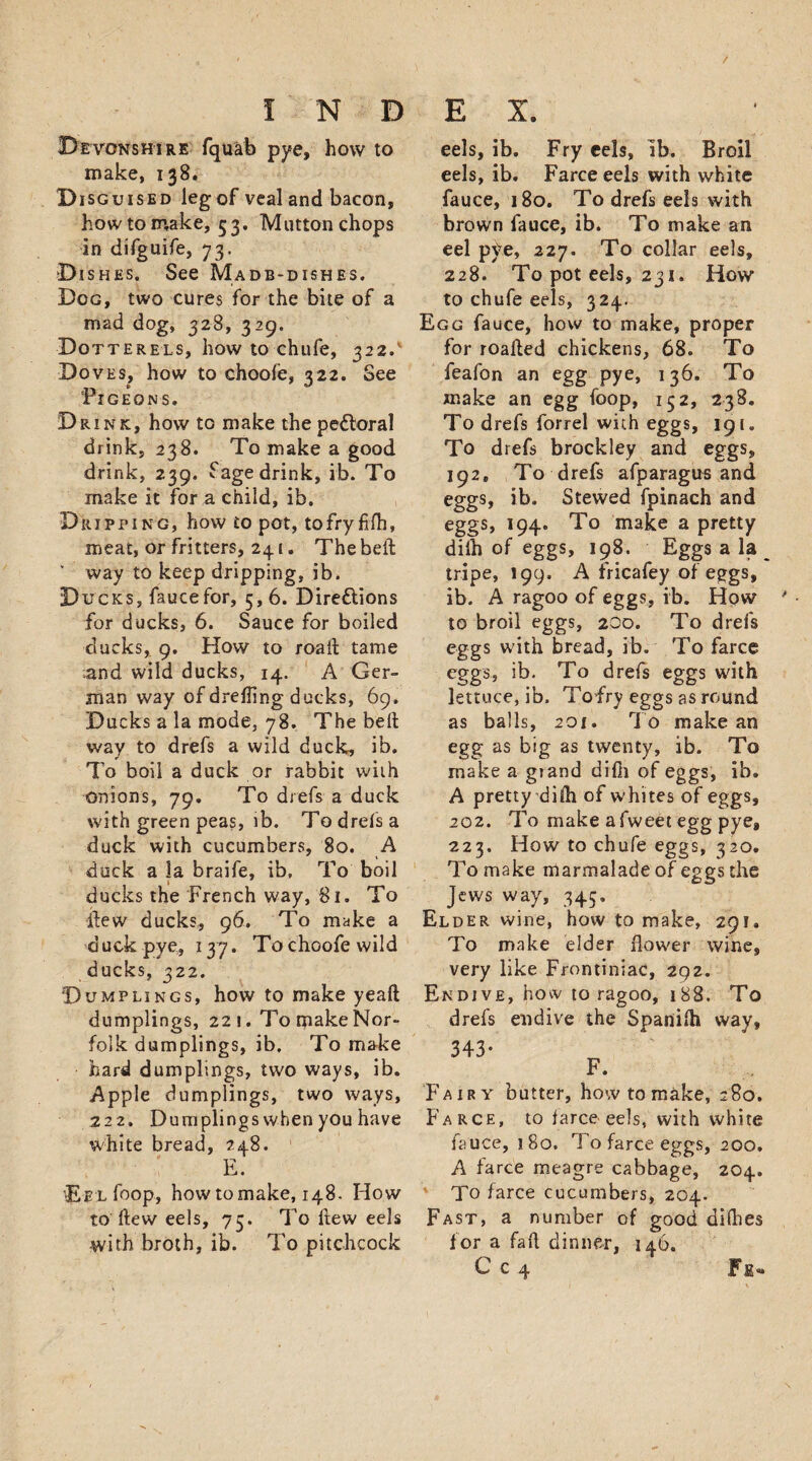 Devonshire fquab pye, how to make, 138. Disguised leg of veal and bacon, how to make, 53. Mutton chops in difguife, 73. D ishes. See Madb-dishes. Dog, two cures for the bite of a mad dog, 328, 329. Dotterels, how to chufe, 322.' Doves, how to choofe, 322. See Pigeons. Drink, how to make thepedloral drink, 238. To make a good drink, 239. Sage drink, ib. To make it for a child, ib. Dripping, how to pot, tofryffh, meat, or fritters, 241. The belt * way to keep dripping, ib. Ducks, faucefor, 5, 6. Direftions for ducks, 6. Sauce for boiled ducks,. 9. How to road tame .and wild ducks, 14. A Ger¬ man way of drefling ducks, 69. Ducks a la mode, 78. The belt way to drefs a wild duck, ib. To boil a duck or rabbit with Onions, 79. To drefs a duck with green peas, ib. To drefs a duck with cucumbers, 80. A duck a la braife, ib. To boil i 0 ducks the French way, 81. To dew ducks, 96. To make a d uck pye, 137. To choofe wild ducks, 322. Dumplings, how to make yeaft dumplings, 22 1. To m^ke Nor¬ folk dumplings, ib. To make hard dumplings, two ways, ib. Apple dumplings, two ways, 222. Dumplings when you have white bread, 248. E. Eel foop, howtomake, 148. How to dew eels, 75. To ftew eels with broth, ib. To pitchcock eels, ib. Fry cels, ib. Broil eels, ib. Farce eels with white fauce, 180. To drefs eels with brown fauce, ib. To make an eel p\ve, 227. To collar eels, 228. To pot eels, 231. How to chufe eels, 324. Egg fauce, how to make, proper for roaded chickens, 68. To feafon an egg pye, 136. To make an egg foop, 152, 238. To drefs forrel with eggs, 191. To drefs brockley and eggs, 192, To drefs afparagus and eggs, ib. Stewed fpinach and eggs, 194. To make a pretty difh of eggs, 198. Eggs a la tripe, 199. A fricafey of eggs, ib. A ragoo of eggs, ib. How to broil eggs, 200. To drefs eggs with bread, ib. To farce eggs, ib. To drefs eggs with lettuce, ib. To fry eggs as round as balls, 201. To make an egg as big as twenty, ib. To make a grand difh of eggs, ib. A pretty diill of whites of eggs, 202. To make afweet egg pye* 223. How to chufe eggs, 320. To make marmalade of eggs the Jews way, 345. Elder wine, how to make, 291, To make elder flower wine, very like Frontinlac, 292. Endive, how to ragoo, 188. To drefs endive the Spanifh way, 343- F. Fairy butter, howtomake, 280. Farce, to farce eels, with white fauce, 180. To farce eggs, 200. A farce meagre cabbage, 204. To farce cucumbers, 204. Fast, a number of good didies for a fad dinner, 146.