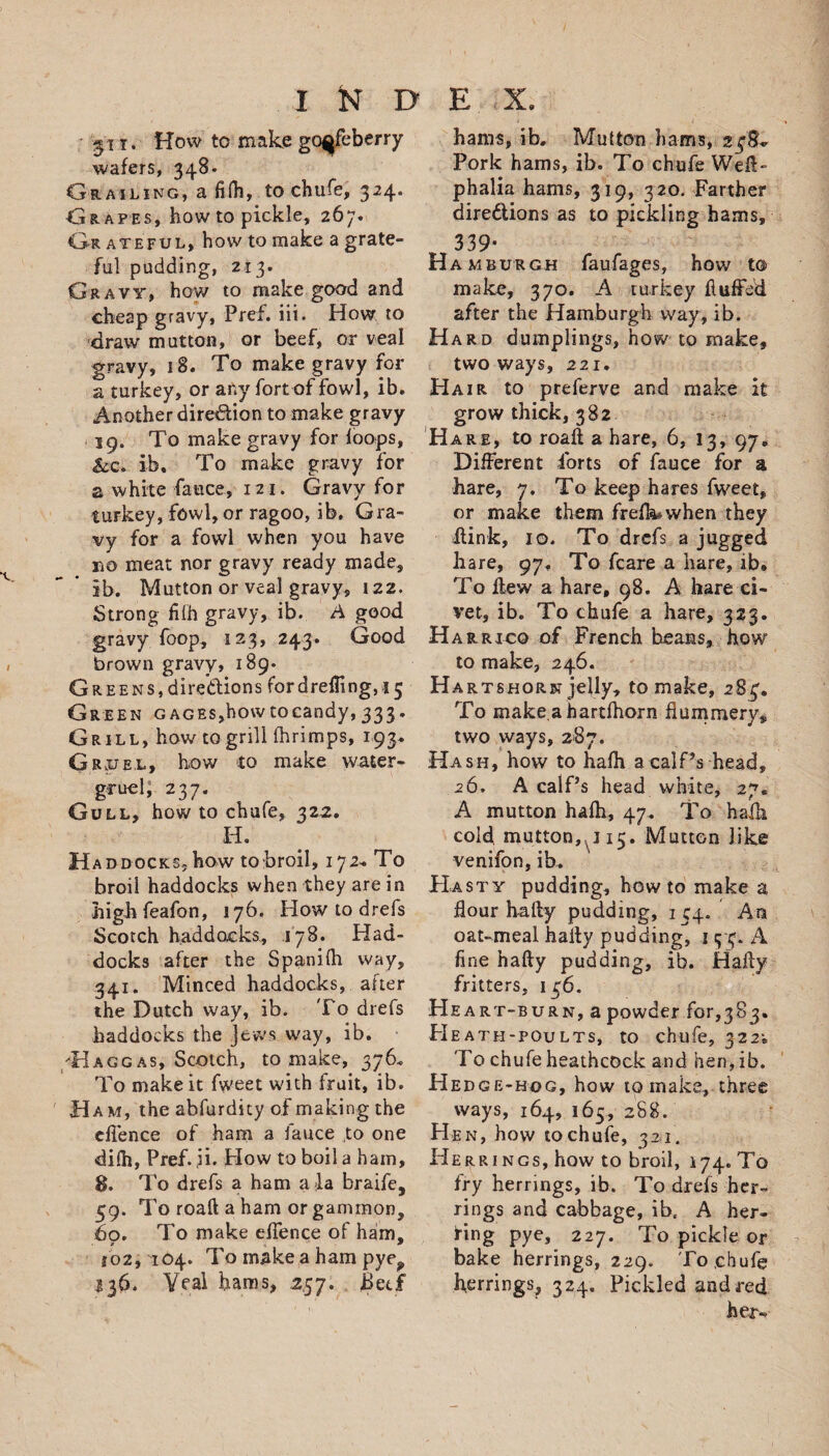 31 r. How to make goqfeberry wafers, 34.8- Grailing, a fifh, to chufe, 324. Grapes, how to pickle, 267. Gr ateful, how to make a grate¬ ful pudding, 213. Gravy, how to makegood and cheap gravy, Pref. iii. How to draw mutton, or beef, or veal gravy, i8. To make gravy for a turkey, or any fort of fowl, ib. Another direction to make gravy 19. To make gravy for loops, &amp;c. ib. To make gravy for a white fauce, 121. Gravy for turkey, fowl, or ragoo, ib. Gra¬ vy for a fowl when you have no meat nor gravy ready made, ib. Mutton or veal gravy, 122. Strong fifh gravy, ib. A good gravy foop, 123, 243. Good brown gravy, 189- Greens, directions for drelTing, 15 Green GAGES,howtocandy, 333. Grill, how to grill (hrimps, 193, Gruel, how to make water- gruel; 237. Gull, how to chafe, 322. H. Haddocks, how to broil, 172- To broil haddocks when they are in highfeafon, 176. How to drefs Scotch haddocks, 178. Had¬ docks after the Spanilh way, 341. Minced haddocks, after the Dutch way, ib. To drefs haddocks the Jews way, ib. Hagg as, Scotch, to make, 376. To make it fweet with fruit, ib. Ham, the abfurdity of making the ellence of ham a fauce to one difh, Pref. ,ii. Plow to boil a ham, 8. To drefs a ham a la braife, 59. To roaft a ham or gammon, 60. To make efTence of ham, 102,104. To make a ham pye? S36. Veal hams, 2.57. 8ecf hams, ib. Mutton hams, 23SL Pork hams, ib. To chufe Weft- phalia hams, 319, 320. Farther directions as to pickling hams, 339- Ha mburgh faufages, how to make, 370. A turkey fluffed after the Hamburgh way, ib. Hard dumplings, how to make, two ways, 221. Hair to preferve and make it grow thick, 382 Hare, to roaft a hare, 6, 13, 97. Different forts of fauce for a hare, 7. To keep hares fweet, or make them freft^when they ftink, 10. To drefs a jugged hare, 97, To fcare a hare, ib. To flew a hare, 98. A hare ci¬ vet, ib. To chufe a hare, 323. H arRico of French beans, how to make, 246. Hartshorn jelly, to make, 283. To make,ahartfhorn flummery, two ways, 287. Hash, how to hafh a calPs head, 26. A calf’s head white, 27. A mutton hafh, 47. To hafh cold mutton, 115. Mutton like venifon, ib. Hasty pudding, howto make a hour hafty pudding, 134. An oat-meal hafty pudding, j 5-3. A fine hafty pudding, ib. Hafty fritters. 136. He art-burn, a powder for,383. FIeath-poults, to chufe, 322; To chufe heathcock and hen, ib. Hedge-hog, how to make, three ways, 164, 165, 288. Hen, how to chufe, 321. Herr 1 ngs, how to broil, 174. To fry herrings, ib. To drefs her¬ rings and cabbage, ibe A her¬ ring pye, 227. To pickle or bake herrings, 229. To,chufe herrings, 324. Pickled and red her--