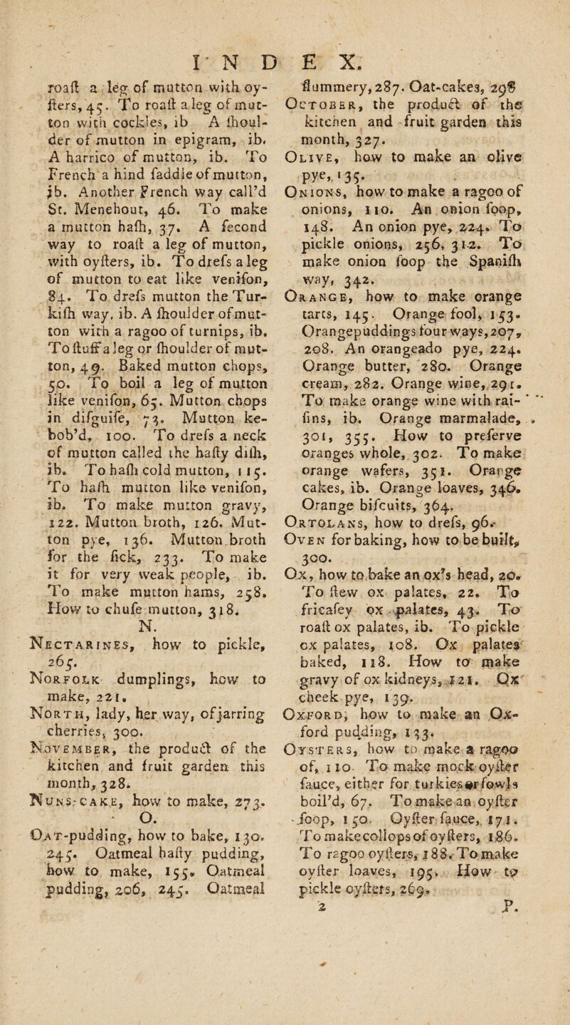 roafl a leg of mutton with oy- fters, 43. To road a leg of mut¬ ton with cockles, lb A fhoul- der of mutton in epigram, ib. A harrico of mutton, ib. To French a hind faddle of mutton, jb. Another French way call’d St. Menehout, 46. To make a mutton hafh, 37. A fecond way to road a leg of mutton, with oyders, ib. To drefs a leg of mutton to eat like venifon, 84. To drefs mutton theTur- kifh way, ib. A ihoulder of mut¬ ton with a ragoo of turnips, ib. To ftufr a leg or Ihoulder of mut¬ ton, 49. Baked mutton chops, 50. To boil a leg of mutton like venifon, 65. Mutton chops in difguife, 73. Mutton ke- bob’d, 100. To drefs a neck of mutton called the hafty dilh, ib. To hafh cold mutton, 115. To hafti mptton like venifon, ib. To make mutton gravy, 122. Mutton broth, 126. Mut¬ ton pye, 136. Mutton broth for the fick, 233. To make it for very weak people, ib. To make mutton hams, 258. How to chufe mutton, 318. N. Nectarines, how to pickle, ^ 263. Norfolk dumplings, how to make, 221. North, lady, her way, of jarring cherries, 300. November, the produid or the kitchen and fruit garden this month, 328. NuNS:cake, how to make, 2^3. O. 0AT-pudding, how' to bake, 130, 243. Oatmeal hady pudding, how to make, 155, Oatmeal pudding, 206, 243. Oatmeal flummery, 287. Oat-cakes, 29$ October, the product of the kitchen and fruit garden this month, 327. Olive* how to make an olive pye, 135. O n ions, how to make a ragoo of onions, no. An onion foop, 148. An onion pye, 224* To pickle onions, 256, 312. To make onion loop the Spanifh way, 342. Orange, how to make orange tarts, 145. Orange fool, 133. Orangepuddings four ways,207, 208. An orangeado pye, 224. Orange butter, 280. Orange cream, 282. Orange wine, 291. To make orange wine with rai- fins, ib. Orange marmalade, 301, 355. Flow to preferve oranges whole, 302. To make orange wafers, 351. Orange cakes, ib. Orange loaves, 346, Orange bifcuits, 364. Ortolans, how to drefs, 96.- Oven for baking, how to be built* 300. Ox, how to bake an ox*s head, 20* To dew ox palates, 22. To frieafey ox palates, 43. To road ox palates, ib. To pickle cx palates, 108. Ox palates baked, 118. How ter make gravy of ox kidneys, 121. Ox cheek pye, 139. Oxford, how to make an Ox¬ ford pudding, 133. Oysters, how to make a ragoo of, 110 To make mock oyder fauce,. either for turkies#r fowls boil’d, 67. To make an oyder -jbop, i 30. Oyder fauce, 171. To makecollops of oyders, 186. To ragoo oysters, 18 8. To maIce oyder loaves, 193. How to pickle cyders, 2(39, 2 P.