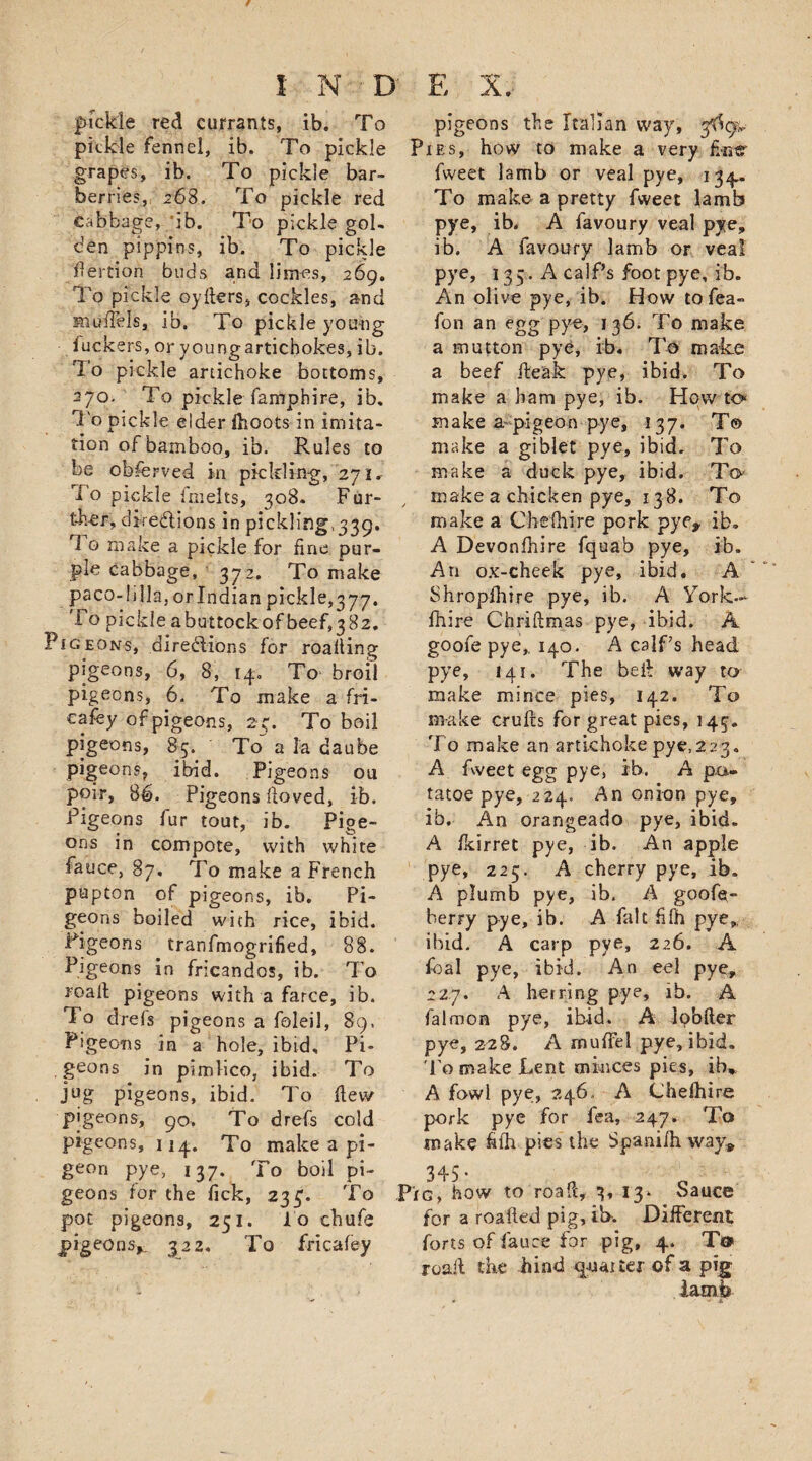 fickle red currants, ib. To pickle fennel, ib. To pickle grapes, ib. To pickle bar¬ berries, 268. To pickle red cabbage, ib. To pickle gol¬ den pippins, ib. To pickle dertion buds and limes, 269. To pickle oyders, cockles, and models, ib. To pickle young iuckers, or youngartichokes, ib. To pickle artichoke bottoms, 270. To pickle famphire, ib. To pickle elder fhoots in imita¬ tion of bamboo, ib. Rules to be observed in pickling, 271. To pickle fmelts, 308. Fur¬ ther, directions in pickling,339. 1 o make a pickle for fine pur¬ ple cabbage, 372. To make paco-1 ilia, or Indian pickle,377. To pickle abuttockof beef,382. Pigeons, directions for roafiing pigeons, 6, 8, 14, To broil pigeons, 6. To make a fri- cafey of pigeons, 239 To boil pigeons, 85. To a la daube pigeons, ibid. Pigeons ou poir, 86. Pigeons fioved, ib. Pigeons fur tout, ib. Pige¬ ons in compote, with white fauce, 87. To make a French papton of pigeons, ib. Pi¬ geons boiled with rice, ibid. Pigeons tranfmogrified, 88. Pigeons in fricandos, ib. To road pigeons with a farce, ib. To drefs pigeons a foleil, 89. Pigeons in a hole, ibid. Pi¬ geons in pimlico, ibid. To jug pigeons, ibid. To dew pigeons, 90. To drefs cold pigeons, 114. To make a pi¬ geon pye, 137. To boil pi¬ geons for the fick, 233;. To pot pigeons, 251. lo chufe pigeons*. 322. To fricafey pigeons the Italian way, ytfcy*. Pies, how to make a very finer fweet lamb or veal pye, 134. To make a pretty fweet lamb pye, ib. A favoury veal pye, ib. A favoury lamb or veal pye, 135. A calf’s foot pye, ib. An olive pye, ib. How tofea- fon an egg pye, 136. To make a mutton pye, ib. To make a beef deak pye, ibid. To make a ham pye, ib. How to make a pigeon pye, 137. T© make a giblet pye, ibid. To make a duck pye, ibid. To make a chicken pye, 13 8. To make a Che (hire pork pye, ib. A Devonshire fquab pye, ib. An ox-cheek pye, ibid. A Shropfhire pye, ib. A York.- fhire Chridmas pye, ibid. A goofe pye,. 140. A calf’s head pye, 141. The bed way to make mince pies, 142. To make cruds for great pies, 145. To make an artichoke pye,223. A fweet egg pye, ib. A pa* tatoe pye, 224. An onion pye, ib. An orangeado pye, ibid. A fkirret pye, ib. An apple pye, 225. A cherry pye, ib. A plumb pye, ib. A goofe- berry pye, ib. A fait filh pye, ibid. A carp pye, 226. A foal pye, ibid. An eel pye, 227. A herring pye, ib. A falmon pye, ibid. A lobfter pye, 228. A mufFel pye, ibid. To make Lent minces pies, ib* A fowl pye;, 246, A Chelhire pork pye for fea, 247. To make fifh pies the Spanifh way* 345- Pig, how to road, 3, 13* Sauce for a roaded pig, it&gt;. Different forts of fauce for pig, 4. T&lt;» road the hind quarter of a pig lamb