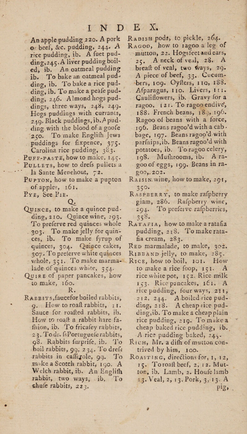 An apple pudding 220. A pork or beef, &amp;c. pudding, 244. A rice pudding, ib. A fuet pud¬ ding,245. A liver pudding boil- I N D E X. Radish pods, to pickle, 2 £&gt;4* Ragoo, how to ragoo a leg of mutton, 2 2. Hogsfeet and ears, A neck of veal, 28. A ed, ib. An oatmeal pudding ib. To bake an oatmeal pud¬ ding, ib. To bake a rice pud¬ ding, ib. To make a peafe pud¬ ding, 246. Almond hogs pud¬ dings, three ways, 248, 249. Kegs puddings with currants, 249. Black puddings,ib.Spud¬ ding with the blood of a goofe 240. To make Englifti jews puddings for fixpence, 375. Carolina rice pudding, 383. Puff-paste, how to make, 145. Pullets, how to drefs pullets a la Sante Menehout, 72. Pupton, how to make a pupton 25. brealf of veal, two tvays, 29. A piece of beef, 33. Cucum¬ bers, 109. Oyllers, no, 188. Afparagus, no. Livers, in. Cauliflowers, ib. Gravy for a ragoo, 1 21. To ragoo endive', 188. French beans, 189, 196. Ragoo of beans with a force, 196. Beans ragoo’d with a cab * bage, 197. Beans ragop’d with parfnips,ib. Beans ragoo’d with potatoes, ib. To ragoo celery, 198. Mufnrooms, ib. A ra¬ goo of eggs, 199. Beans in ra¬ goo,, 202. of apples, 161. 35°- Pye, See Pie. Raspberry, to make rafpberry q* giam, 286. Rafpberry wine. Quince, to make a quince pud¬ 294. To preferve raspberries. ding, 210. Quince wine, 293. 35b- To preferve red quinces whole 303. To make jelly for quin¬ ces, ib. To make fyrup of quinces, 304. Quince cakes, 307. Topreierve white quinces whole, 331. To make marma¬ lade of quinces white, 344. Quire of paper pancakes, how to make, 160. R. Raebits,faucefor boiled rabbits, 9. How to roafl: rabbits, 11. Sauce for roafted rabbits, ib. How to roafl: a rabbit hare fa- ion, ib. To fricafey rabbits, 23. To dr. fsPortugueferabbits, 98. Rabbits furprife, ib. To boil rabbits, 99, 234. To drefs rabbits in caflgfole, 99. To m &gt;ke a Scotch rabbit, 190. A Welch rabbit, ib. An Englifh rabbit, two ways, ib. To chufe rabbits, 223, ***• * ** * ** v ’ — -- ” • — — — pudding, 218, To make rata¬ fia cream, 283. Red marmalade, to make, 302. Ribband jelly, to make, 285. Rice, how to boil, 101. How to make a rice foop, 1 5 1. A rice white pot, 152. Rice milk 153. Rice pancakes, 16 1. A rice pudding, four ways, 211, 212, 244. A boiled rice pud¬ ding, 218. A cheap rice pud¬ ding,ib. To make a cheap plain rice pudding, 219. Tomakea cheap baked rice pudding, ib. A rice pudding baked, 24^. Rich, Mr. a difh of mutton con¬ trived by birn, 100. Roasting, directions for, 1, 12, 15. To roafl beef, 2, 12. Mut¬ ton, ib. Lamb, 2. Houfelamb •13. Veal, 2, 13. Pork, 3. 13. A P^t