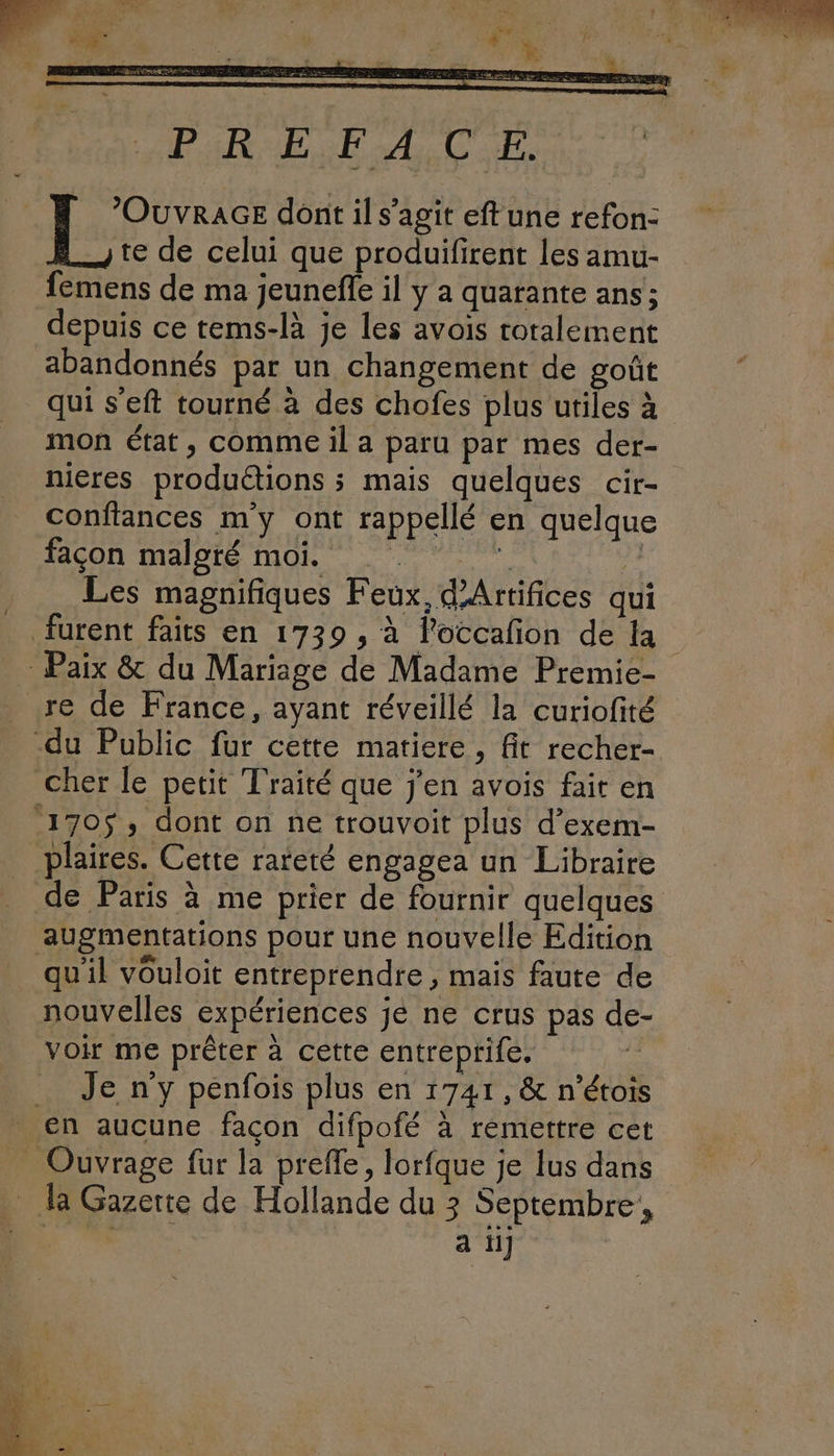APR UE SRE ab CES 4 PNR dont il s’agit eft une refon: +, te de celui que produifirent les amu- femens de ma jeunefe il y a quarante ans; depuis ce tems-là je les avois roralément abandonnés par un changement de goût qui s’eft tourné à des chofes plus utiles à mon état, comme il a paru par mes der- nieres produétions ; mais quelques cir- confiances my ont rappellé en quelque facon maloté mOi Les magnifiques Feux, d’Artifices qui furent faits en 1739 , à loccañon de 1 Paix & du Mariage de Madame Premie- re de France, ayant réveillé la curiofité -du Public fur cette matiere, fit recher- cher le petit Traité que j'en avois fair en 170$ , dont on ne trouvoit plus d’exem- _plaires. Cette rareté engagea un Libraire de Paris à me prier de fournir quelques augmentations pour une nouvelle Edition qu'il vouloit entreprendre , mais faute de nouvelles expériences je ne crus pas de- voir me prêter à cette entreprife. de Je n'y penfois plus en 1741, & n’étois en aucune façon difpofé à remettre cet _ Ouvrage fur la prefle, lorfque je lus dans _ la Gazerte de Hollande du 3 Septembre, us HUE a ii RES :