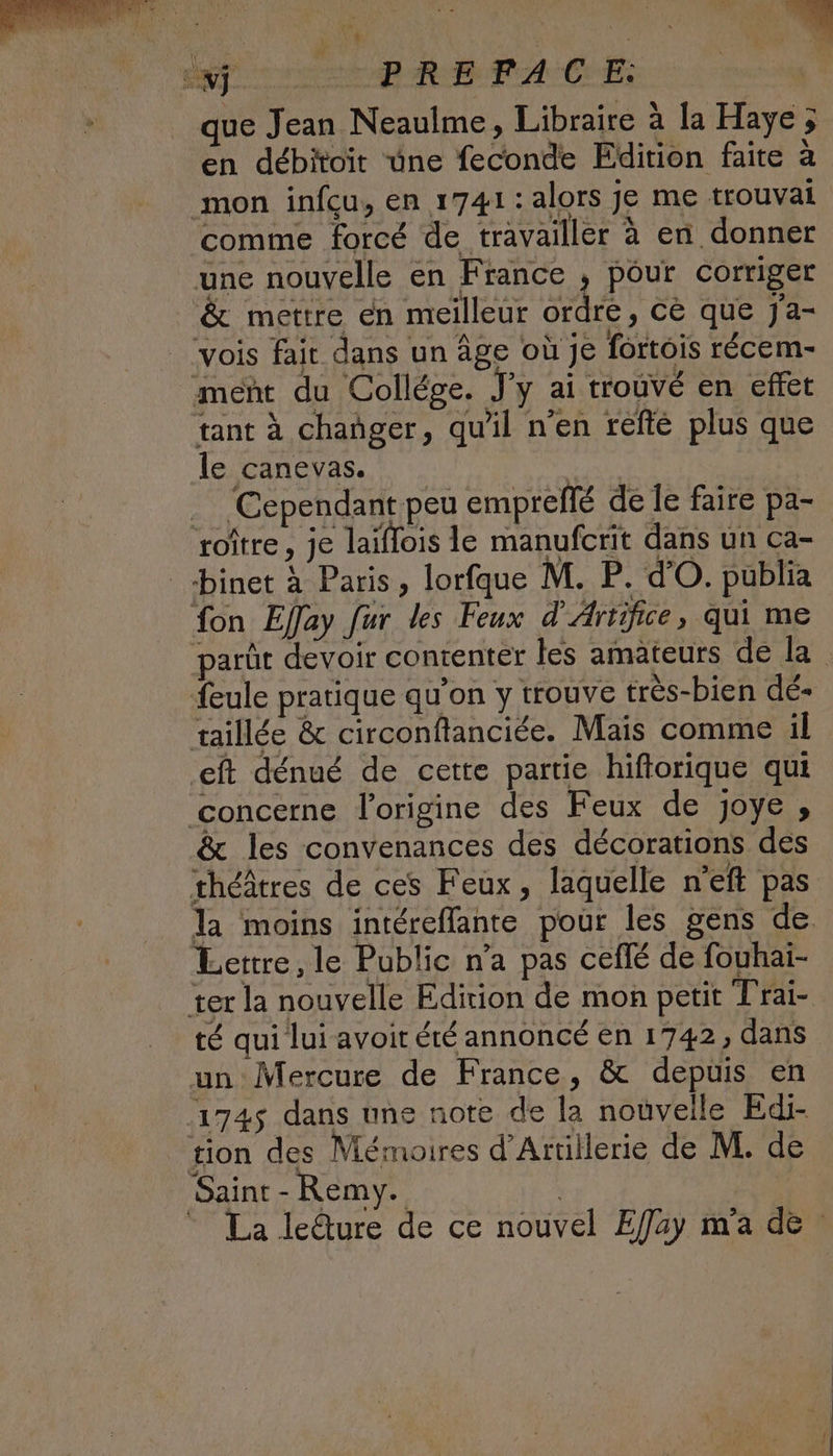 RAT ODA RE FA CES que Jean Neaulme, Libraire à la Haye; en débitoit une feconde Edition faite à mon infcu, en 1741: alors je me trouvai comme forcé de travailler à en donner une nouvelle en France , pour corriger &amp; mettre en meilleur ordre, cè que J'a- vois fait dans un âge où je fortois récem- ment du Collége. J’y ai trouvé en effet tant à changer, qu'il n’en réfté plus que le canevas. | Cependant peu emprellé de Îe faire pa- roître, je laïflois le manufcrit dans un ca- _binet à Paris, lorfque M. P. d'O. publia fon Effay fur des Feux d'Artifice, qui me parût devoir contenter les amateurs de la feule pratique qu’on y trouve très-bien dé- taillée &amp; circonflanciée. Mais comme il eft dénué de cette partie hiftorique qui concerne l'origine des Feux de joye , &amp; les convenances des décorations des théâtres de ces Feux, laquelle n’eft pas la moins intéreflante pour les gens de Lettre, le Public n'a pas ceflé de fouhai- ter la nouvelle Edition de mon petit Trai- té qui lui avoit été annoncé en 1742, dans un Mercure de France, &amp; depuis en 174$ dans une note de la nouvelle Edi- tion des Mémoires d’Artillerie de M. de Saint - Remy. La ledure de ce nouvel Effay m'a de