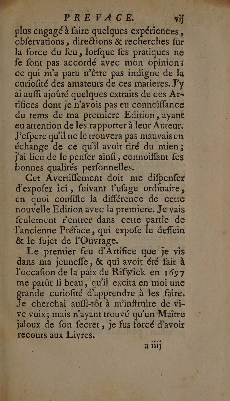 . PRÉFACE plus engagé à faire quelques expériences, obfervations , direétions & recherches fur la force du feu, lorfque fes pratiques ne fe font pas accordé avec mon opinion; ce qui m'a paru n'être pas indigne de Ja curiofité des amateurs de ces matieres. J’y ai auffi ajoûté quelques extraits de ces Ar- tifices dont je n’avois pas eu connoiflance du tems de ma premiere Edition, ayant eu attention de les rapporter à leur Auteur. J’efpere qu'il ne le trouvera pas mauvaisen échange de ce qu'il avoit tiré du mien; J'ai lieu de le penfer ainfi, connoiffant fes bonnes qualités perfonnelles. Cet Avertiflement doit me difpenfer d’expofer ici, fuivant l'ufage ordinaire, en quoi confifte la différence de cette nouvelle Edition avec la premiere. Je vais feulement rentrer dans cette partie de & le fujet de l'Ouvrage. _ Le premier feu d'Arrifice que je vis dans ma jeunefle , & qui avoit été fait à l'occafon de la paix de Rifwick en 1697 me parût fi beau, au’il excita en moi une grande curiofité d'apprendre à les faire. Je cherchai aufli-rtôt à m'infiruire de vi- ve voix; mais n'ayant trouvé qu'un Maître jaloux de fon fecret, je fus forcé d’avoir recours aux Livres. a iii