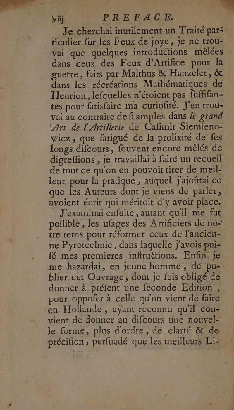 Viÿ PREFACE. | Je cherchai inutilement un Traité parz ticulier fur les Feux de joye, je ne trou- vai que quelques introduétions mêlées dans ceux des Feux d’Attifice pour la guerre, faits par Malthus & Hanzeler, & . dans les récréations Mathématiques de Henrion , lefquelles n’étoient pas fufhifan- tés pour fatisfaire ma curiofité. J'en trou- vai au contraire de fiamples dans grand Art de V'Artillerie de Cafimir Siemieno- wicz, que fatigué de la prolixité de fes longs difcours, fouvent encore mêlés de digreffions , je travaillai à faire un recueil de tout ce qu'on en pouvoit tirer de meil- leur pour la pratique , auquel. j'ajoûtai ce que les Auteurs dont je viens de parler, avoient éctit qui méritoit d'y avoir place. J'examinai enfuite , autant qu'il me fut poffible , les ufages des Artificiers de no-' tre tems pour réformer ceux de l’ancien- ne Pyrotechnie, dans laquelle j'avois pui< fé mes premieres inftruétions. Enfin, je me hazardai, en jeune homme, de pu- blier cet Ouvrage, dont je fuis obligé de donner à préfent une feconde Edition , pour oppofer à celle qu'on vient de faire en. Hollande , ayant reconnu qu'il con-. vient de donner au difcours une nouvel- le forme, plus d'ordre, de clarté & de précifion , perfuadé que les meilleurs Lie