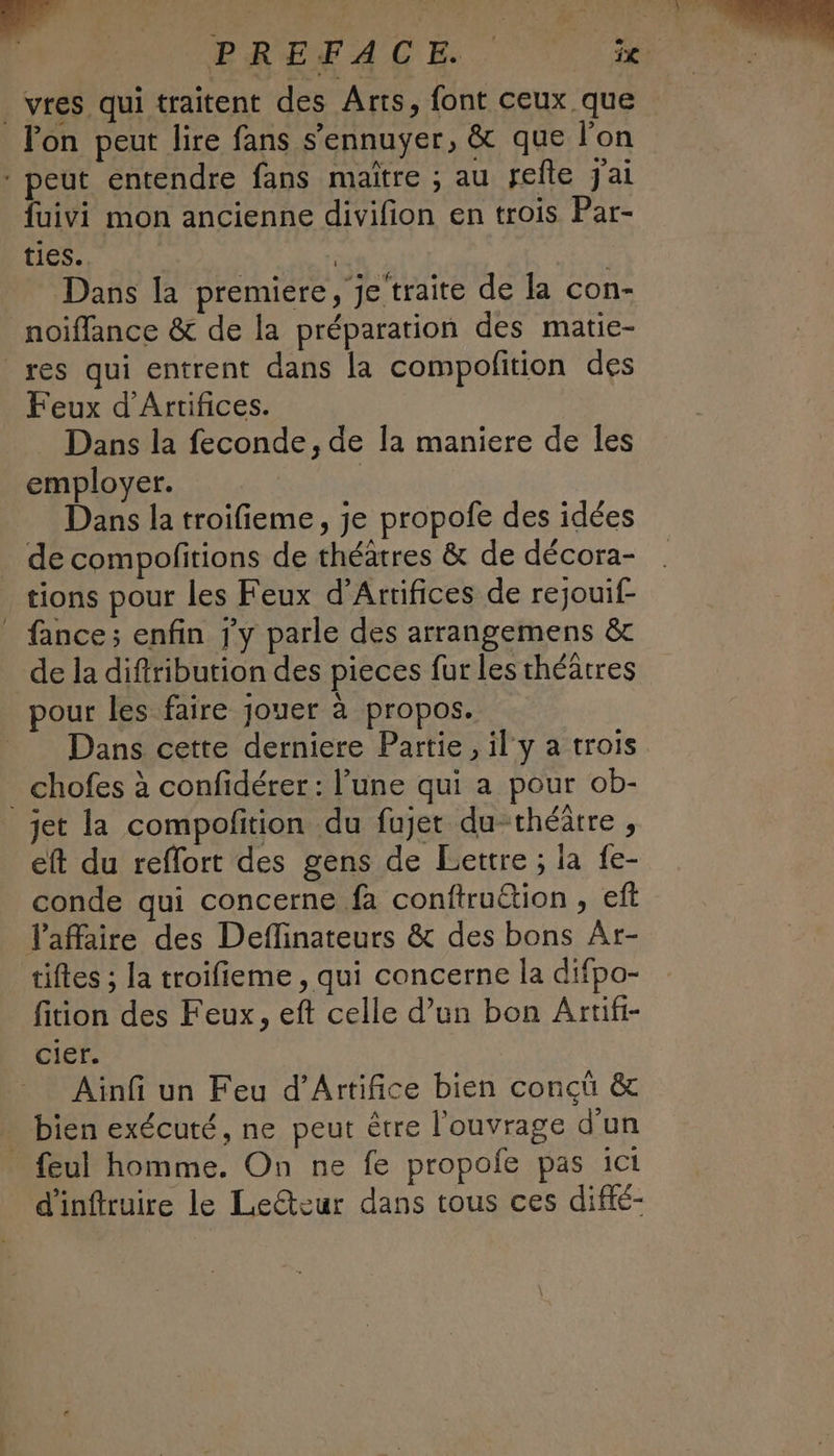 _vres qui traitent des Arts, font ceux que lon peut lire fans s’'ennuyer, & que l’on - peut entendre fans maïtre ; au refte j'ai {uivi mon ancienne divifion en trois Par- ties.. | SA Dans la premiere, Je traite de la con- noiffance & de la préparation des matie- res qui entrent dans la compofition des Feux d’Artifices. _ Dans la feconde, de la maniere de les employer. | Dans la troifieme, je propofe des idées de compofitions de théâtres & de décora- tions pour les Feux d’Arrifices de rejouif- fance; enfin j'y parle des arrangemens &c de la diftribution des pieces fur les théâtres pour les faire jouer à propos. __ Dans cette derniere Partie, il‘ y a trois _ chofes à confidérer: l’une qui a pour ob- jet la compofition du fujet du-théätre , eft du reflort des gens de Lettre ; la fe- conde qui concerne fa conftru£tion , ef laffaire des Deflinateurs & des bons Ât- tiftes ; la troifieme , qui concerne la difpo- fition des Feux, eft celle d’un bon Artifi- cier. Ainfi un Feu d’Artifice bien concû & . bien exécuté, ne peut être l'ouvrage d'un feul homme. On ne fe propofe pas ici d'inftruire le Le@zur dans tous ces diffé-