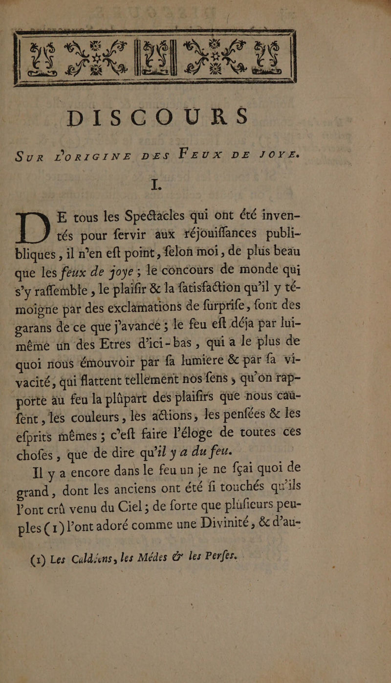 a ————————— © ————— — ————— ENT k VS) SE x dE Dr SR AS Le Mae mt meme nee DISCOURS Sur L'ORIGINE Des FEUX DE Joye. LA MN E tous les Spédacles qui ont été inven- tés pour fervir aux réjouiffances publi- bliques , il n’en eft point, feloh moi, de plus beau que les feux de joye; le concours de monde qui s’y raffemble , le plaifir & la fatisfaction qu'il y té- moïgne par des exclamations de furprife, font des garans de ce que j'avance ; le feu eft déja par lui- même un des Etres d’ici- bas, qui a le plus de quoi rious émouvoir par fa lumiere & par fa vi- vacité, qui flattent tellement nos fens ; qu’on rap- porte au feu la plûpart des plaifirs que nous caü- {ent , les couleurs, les aétions, Jes penfées & les efprits mêmes ; c’eft faire l'éloge de toutes ces chofés , que de dire qu’? y a du feu. Il y a encore dans le feu un je ne fçai quoi de * grand, dont les anciens ont été fi touchés qu'ils l'ont crû venu du Ciel ; de forte que plüfieurs peu- ples (1) l'ont adoré comme une Divinité, & d’au- (x) Les Caldiens, les Médes € les Perfes.