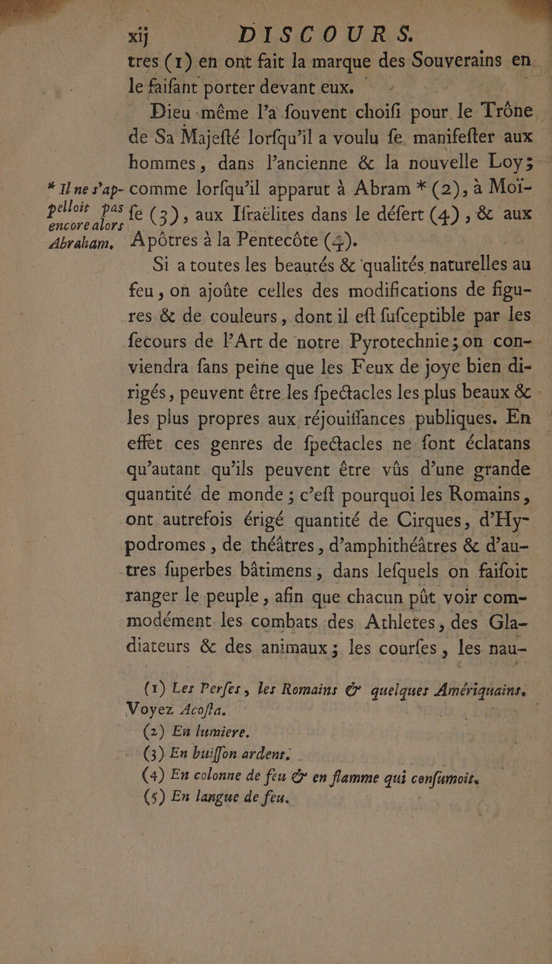 xi] SDS 10 DR: | se (1) en ont fait la marque des Souvent en. e faifant porter devant eux. | | | Dieu «même l’a fouvent choifi Dot le Trône de Sa Majefté lorfqu’il a voulu fe manifefter aux hommes, dans l’ancienne &amp; la nouvelle Loy; * Ilne s’ap- comme lorfqu’il apparut à Abram * (2), à Moi- px NA fe (3), aux Ifraëlires dans le défert (4) , &amp; aux Abraham. Apôtres à la Pentecôte (4). Si atoutes les beautés &amp; qualités aie au feu , on ajoûte celles des modifications de figu- res &amp; de couleurs, dont il eft fufceptible par les fecours de PArt de notre Pyrotechnie;on con- viendra fans peine que les Feux de joye bien di- rigés , peuvent être les fpectacles les plus beaux &amp; : les plus propres aux réjouiffances publiques. En effet ces genres de fpe“tacles ne font éclatans qu’autant qu'ils peuvent être vüs d’une grande quantité de monde ; c’eft pourquoi les Romains ; ont autrefois érigé quantité de Cirques, d'Hy- podromes , de théâtres, d'amphithéâtres &amp; d’au- tres fuperbes bâtimens ; dans lefquels on faifoit ranger le peuple , afin que chacun pôt voir com- modément. les combats des Athletes, des Gla- diateurs &amp; des animaux; les courfes, les nau- (x) Les Perfes, les Romains € quelques M à Voyez Acofla. (2) Eu lumiere. (3) En buiffon ardenr. (4) En colonne de féu &amp;* en flamme qui confumoir, (5) En langue de feu.