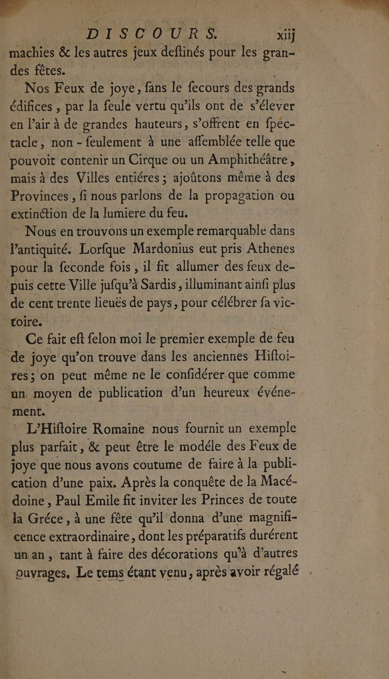 DISCOURS il _ des fêtes. Nos Feux de joye, fans le fecours des grands édifices , par la feule vertu qu’ils ont de s’élever en l’air à de grandes hauteurs, s’offrent en fpec- tacle, non - ER à une afflemblée telle que pouvoit contenir un Cirque ou un Amphithéätre ; mais à des Villes entiéres ; ajoñtons même à des Provinces , fi nous parlons de la propagation ou “extinction de la lumiere du feu. * Nous en trouvons un exemple remarquable dans l'antiquité. Lorfque Mardonius eut pris Athenes pour la feconde fois , il fit allumer des feux de- puis cette Ville jufqu’à Sardis , lluminant ainfi plus de cent trente lieuës de pays, pour célébrer fa vic- toire. _ Ce fair eft felon moi le premier exemple de feu de joye qu’on trouve dans les anciennes Hiftoi- res; on peut même ne le confidérer que comme un moyen de publication d’un heureux événe- ment. L’Hifioire Romaine nous fournit un exémple * plus parfait, & peut être le modéle des Feux de joye que nous avons coutume de faire à la publi- cation d’une paix. Après la conquête de la Macé- _doine, Paul Emile fit inviter les Princes de toute la Gréce, à une fête qu’il donna d’une magnifi- _ cence extraordinaire, dont les préparatifs durérent unan, tant à faire des décorations qu'a d’autres puyrages, Le tems étant venu, après avoir régalé