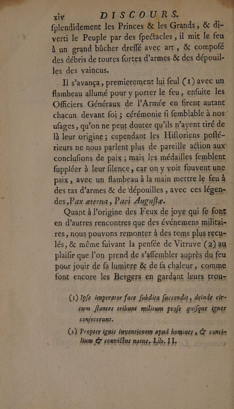 fplendidement les Princes & les Grands, & di- verti le Peuple par des fpectacles , il mit le feu A un grand bûcher dreffé avec art, & compofé des débris de toutes fortes d'armes & des dépouil- les des vaincus. Il s’avança, premierement lui feul (1) avec un flambeau allumé pour y porter le feu, enfuite les Officiers Généraux de l’Armée en firent autant chacun devant foi ; cérémonie fi femblable à nos” ufages, qu’on ne peut douter qu’ils n’ayent tiré de là leur origine ; cependant les Hifloriens pofté- rieurs ne nous parlent plus de pareille aétion aux conclufions de paix ; mais les médailles femblent fuppléer à leur filence, car on y voit fouvent une paix, avec un flambeau à la main mettre le feu à des tas d’armes & de ‘dépouilles , avec ces légen- des,Pax æterna, Pact Aupultæ. Quant à l'origine des Feux de joye qui fe font en d’autres rencontres que des événemens militai- res , nous pouvons remonter à des tems plus recu- lés, & même fuivant la penfée de Vitruve (2) au - plaifir que l’on prend dé s’affembler auprès du feu pour jouir de fa lumiere & de fa chaleur, comme font encore les Bergers en gardant leurs trou- (1) Ipfe émperaror face fubdita fuccendir, deinde cir- cm Jantes tribuné milium pole quilque jgnes conjecerunt. À (2) Propter ignis inventionem apud homines ; &' conci= lune © convitfus pays, Lib, IT, j