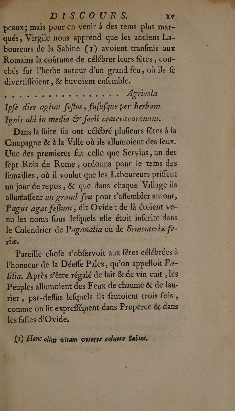 peaux; mais pour en venir à des tems plus mar- qués, Virgile nous apprend que les anciens La- boureurs de la Sabine (1) avoient tranfmis aux Romains la coûtume de célébrer leurs fêtes, cou- chés fur l'herbe autour d’un grand feu, où ils fe divertifloient , & buvoient enfemble. A sd Ne a eue 210 t2c0LU Ipfe dies agitat feftos, fufufque per herbam Tonis ubi in medio © focii crateracoronant. Dans la fuite ils ont célébré plufieurs fêtes à la Campagne & à la Ville où ils allumoient des feux. Une des premieres fut celle que Servius , un des fepc Rois de Rome , ordonna pour le tems des femailles , où il voulut que les Laboureurs priffent un jour de repos , & que dans chaque Village ils allumiaffenr #7 grand feu pour s’affembler autour, Pagus agat feffum , dit Ovide : de là étoient ve- nu les noms fous lefquels elle étoit inferite dans le Calendrier de Paganalia ou de Sementeriæ fe- rlæ. : Pareille chofe s’obfervoit aux fêtes célébrées à l’honneur de la Déeffe Pales, qu’on appelloit Pa- bilia. Après s'être régalé de lait & de vin cuit , les Peuples allumoient des Feux de chaume & de lau- rier, par-deflus lefquels ils fautoient trois fois , comme on lit expreflément dans Properce & dans les faftes d’Ovide, (1) Hanc clim wiram vwereres colure Sabini.