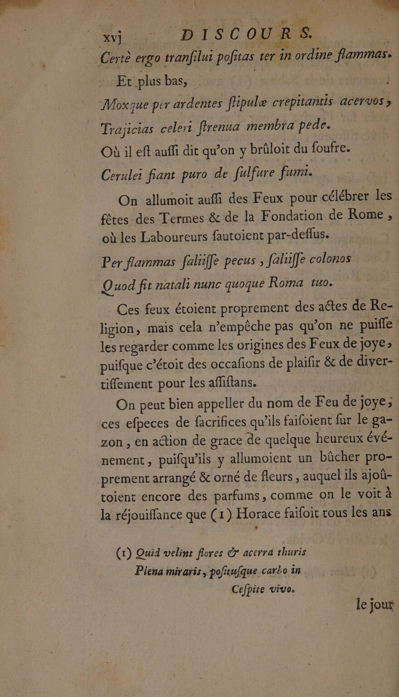 Sy e ISCOURS. APRES = Mi? . ÉCT at 4 Certè ergo tranfilui pofitas ter in ordine flammas: Et plus bas, ee | Moxque per ardentes flipule crepitantis acervos ; Trajicias celer ffrenua membra pede. Où il eff auffi dit qu’on y brüloit du foufre. Cerulei fiant puro de fulfure fumi. On allumoit auffi des Feux pour célébrer les fêtes des Termes & de la Fondation de Rome , où les Laboureurs fautoient par-deflus. Per flammas fahilfe pecus , faluffe colonos Quod fit natali nunc quoque Roma tuo. Ces feux étoient proprement des actes de Re- ligion, mais ‘cela n'empêche pas qu’on ne puile 4 les regarder comme les origines des Feux de joye» puifque c’éroit des occafions de plaïfir & de diver- tifement pour les affiftans. + On peut bien appeller du nom de Feu de joye; ces efpeces de facrifices qu’ils faifoient fur le ga- zon , en action de grace de quelque heureux évé- nement, puifqu'ils y allumoient un bûcher pro- prement arrangé & orné de fleurs , auquel ils ajoû- toient encore des parfums, comme on le voit à la réjouiffance que (1) Horace faifoit rous les ans (1) Quid welint flores & acerrd thuris Plena miraris, pofaufque carko in Cefpite vive. le jour
