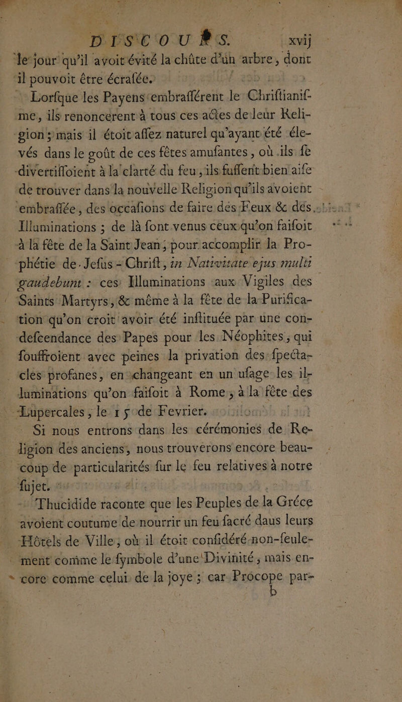 DUDISNE OU PS ai le’ jour qu’il avoit évité la chûte d'un pu dont il pouvoit être écralée. : Lorfque les Payens: embraflérent a Chrifiianif me, ils renoncerent à tous ces aûtes deleur Keli- “Bion ;mais il étoit affez naturel qu'ayant été éle- vés dans le goût de ces fêtes amufantes , où .ils fe divertifloient à la'clarté du feu, ils fuffent-bien aife de trouver dans la nouvelle Religion qu'ils avoient Tluminations ; de là font venus ceux.qu’on faifoit à la fête de la Saint Jean; pour accomplir la Pro- _phétie de. Jefus - Chrift, 7 Nativitate ejus multi gaudebunt : ces’ Hluminations aux Vigiles des Saints Martyrs, & même à la fête de la-PuriGca- tion qu’on croit avoir été inflituée par une con- defcendance des Papes pour les Néophites , qui fouffroient avec peines la privation des: fpecta- clés profanes, en. changeant en un ufage les il- Juminations qu’on faïfoit à Rome, à La fête des Dore le r sde Fevrier. | Si nous entrons dans les cérémonies Le Re- _ digion des anciens, nous trouvérons encore beau- coup de peche oo fur le feu relatives à notre fujet. F4 ait. Thucidide raconte que les Peuples de la Gréce avolent coutume de nourrit un feu facré daus leurs Hôtels de Ville; ok il étoit confidéré-non-feule- . ment comme le fymbole d’une Divinité ; mais en- * core comme celui de la joye ; car dd par