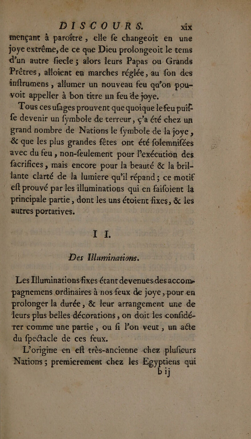 mençant à paroître , elle fe changeoïit en une joye extrême, de ce que Dieu prolongeoit le tems d’un autre fiecle ; alors leurs Papas ou Grands Prèêtres, alloient en marches réglée, au fon des inftrumens , allumer un nouveau feu qu’on pou voit appeller à bon titre un feu de joye. Tous ces ufages prouvent que quoique lefeu pui: fe devenir un fÿmbole de terreur , ç’a été chez un grand nombre de Nations le {ymbole de la joye, & que les plus grandes fêtes ont été folemnifées avec du feu , non-feulement pour l'exécution des facrifices , mais encore pour la beauté & la bril- lante clarté de la lumiere qu’il répand ; ce motif _ eff prouvé par Les illuminations qui en faifoient la principale partie , dont les uns étoient fixes, & les autres portatives. TT, Des Tlummnanons. Les Illuminationsfixes étant devenuesdesaccome pagnemens ordinaires à nos feux de joye , pour en prolonger la durée , & leur arrangement une de leurs plus beHes décorations , on doit les confidé- Ter comme une partie, ou fi lon veut , un acte du fpetacle de ces feux. L'origine «en eft très-ancienne chez plufieurs Nations ; premierement chez les jo + qui | f