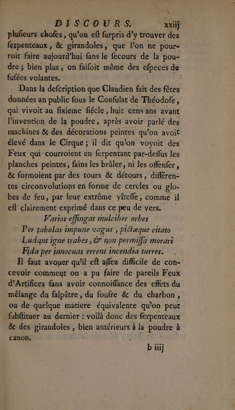 \ DISCOURS. | xxiij plufieurs chofes , qu’on eft furpris dy trouver des ferpenteaux , & girandoles, que l’on ne pour= roit faire aujourd’hui fans le fecours de la pou- dre ; bien plus, on faifoit même des th de fafées volantes. Dans la defcription que Claudien fait des fêtes données an public fous le Confulat de Théodofe 5 qui vivoit au fixieme fiécle , huit cens ans avant l'invention de la poudre, après avoir parlé des machines & des décorations peintes qu’on avoit élevé dans le Cirque ; il dit qu'on voyoit des Feux qui courroient en ferpentant par-deflus les planches peintes, fains les brûler, ni les offenfer, | & formoient par des tours & détours, différen- tes circonvolutions en forme de cercles ou glo- bes de feu, par leur extrême vitefle, comme il eft clairement exprimé dans ce peu de vers. Varios effingat mulciber orbes Per fabulas 1mpune vagus , piétæque citato Ludant igne trabes, L? non permiffa morari Fida per innocuas errent incendia turres. ‘1 faut avouer qu'il eft aflez difficile de con- cevoir comment on a pu faire de pareils Feux d’Artifices fans avoir connoiffance des effets du mélange du falpêtre , du foufre & du charbon, ou de quelque matiere équivalente qu’on peut fubftituer au dernier : voilà donc des férpentéaux & des girandoles , bien antérieurs à la poudre à à canon. b äj
