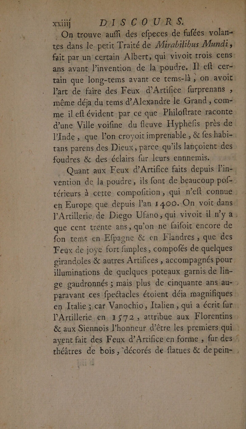 SON DO OO URL tes dans le petit Traité de Mirabilibus Mundi, ans avant l’invéntion de la poudre. Il'eft cer- tain que long-tems avant ce tems-là, on avoit l’art de faire des Feux d’Artifice furprenans ; me ileft évident par ce que Philoftrate raconte dune Ville voifine du fleuve Hypheñs près de ) tans parens des Dieux, parce qu’ils lançoient des foudres & des éélairs fur leurs ennnemis. térieurs à cette compofition, qui n’eft connue en Europe que depuis l'an 1400. On voit dans que cent trente ans, qu'on ne faifoit encore de fon tems en Efpagne & en Flandres , que des Feux de joye fort fimples, compofés de quelques girandoles & autres Artiñices , accompagnés pour illuminations de quelques poteaux garnis de lin- paravant ces fpeétacles étoient déja magnifiques en Italie ;,car Vanochio, Italien, qui a écrit fur _lPArtillerie en. 1572, attribue aux Florentins & aux Siennois J’honneur d’être les premiers qui. ne. à sb