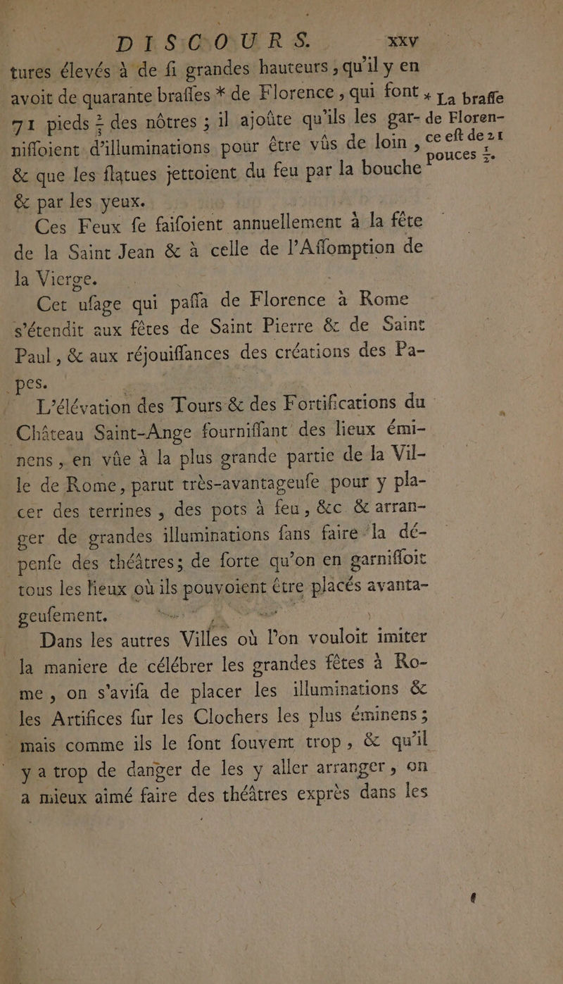tures élevés à de fi grandes hauteurs ,qu'il y en avoit de quarante brafles * de Florence ; qui font , ;, braffe 71 pieds + des nôtres ; il ajoûte qu'ils les gar- de Floren- nifloient d’'illuminations pour être vès de loin , © eft sa _& que les flatues jettoient du feu par la bouche? * & par les yeux. | | Ces Feux fe faifoient annuellement à la fête de la Saint Jean & à celle de l’Affomption de MVicroë,. | Cet ufage qui paña de Florence à Rome s'étendit aux fêres de Saint Pierre & de Saint Paul , & aux réjouifflances des créations des Pa- Des: PT se L'élévation des Tours & des Fortifications du Château Saint-Ange fournifflant des lieux émi- nens, en vûe à la plus grande partie de la Vil- le de Rome, parut très-avantagenfe pour y pla- cer des terrines , des pots à feu, &c & arran- ger de grandes illuminations fans faire la dé- penfe des théâtres; de forte qu'on en garnifoit tous les lieux où ils pouvoient être placés avanta- geufement. if ee Dans les autres Villes où l’on vouloit imiter Ja maniere de célébrer les grandes fêtes à Ro- me, on s’avifa de placer les illuminations & les Artifices fur les Clochers les plus éminens; … mais comme ils le font fouvent trop, & quil yatrop de danger de les y aller arranger, on a mieux aimé faire des théâtres exprès dans les