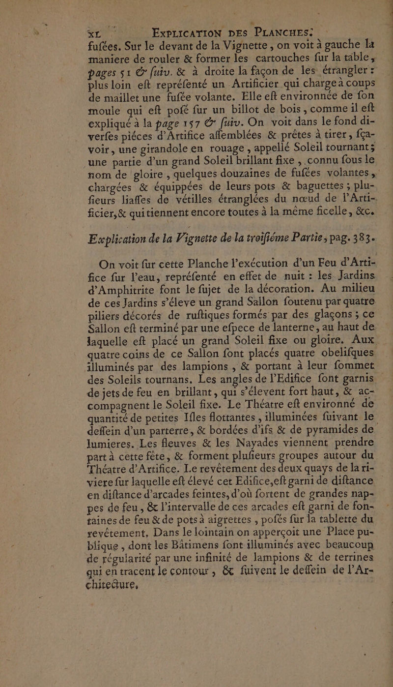 + %L ExpricaTioN DES PLANCHES: fufées. Sur le devant de la Vignette, on voit à gauche Ia maniere de rouler &amp; former les cartouches fur la table, pages s1 @ fuiv. &amp; à droite la façon de les étrangler : plus loin eft repréfenté un Artificier qui charge à coups de maillet une fufée volante. Elle eft environnée de fon moule qui eft pofé fur un billot de bois, comme il ef expliqué à la page 157 &amp; fuiv. On voit dans le fond di- verfes piéces d’Artifice affemblées &amp; prêtes à tirer, fça- voir, une girandole en rouage , appellé Soleil tournant; une partie d’un grand Soleil brillant fixe , connu fous le nom de gloire , quelques douzaines de fufées volantes, chargées &amp; équippées de leurs pots &amp; baguettes ; plu- fieurs liaffes de vétilles étranglées du nœud de lArti- ficier,&amp; quitiennent encore toutes à la même ficelle, &amp;c. Explication de la Vigneite de la troifiéme Partie, pag. 383. On voit fur cette Planche l'exécution d’un Feu d’Arti- fice fur l’eau, repréfenté en effet de nuit : les Jardins d'Amphitrite font le fujet de la décoration. Au milieu de ces Jardins s’éleve un grand Sallon foutenu par quatre piliers décorés de ruftiques formés par des glaçons ; ce Sallon eft terminé par une efpece de lanterne, au haut de laquelle eft placé un grand Soleil fixe ou gloire. Aux quatre coins de ce Sallon font placés quatre obelifques illuminés par des lampions , &amp; portant à leur fommet des Soleils tournans. Les angles de l’'Edifice font garnis de jets de feu en brillant, qui s’élevent fort haut, &amp; ac- compagnent le Soleil fixe. Le Théatre eft environné de quantité de petites Ifles flottantes , illuminées fuivant le deffein d’un parterre, &amp; bordées d’ifs &amp; de pyramides de lumieres. Les fleuves &amp; les Nayades viennent prendre part à cette fête, &amp; forment plufeurs groupes autour du Théatre d’Artifice. Le revêtement des deux quays de la ri- viere fur laquelle eft élevé cet Edifice,eft garni de diftance en diftance d’arcades feintes, d’où fortent de grandes nap- pes de feu , &amp; l’intervalle de ces arcades eft garni de fon- taines de feu &amp; de potsà aigrettes , pofés fur la tablette du revêtement, Dans le lointain on apperçoit une Place pu- biique , dont les Bâtimens font illuminés avec beaucoup de régularité par une infinité de lampions &amp; de terrines qui en tracent le contour , &amp; fuivent le deflein de l'Ar- chitecture, |