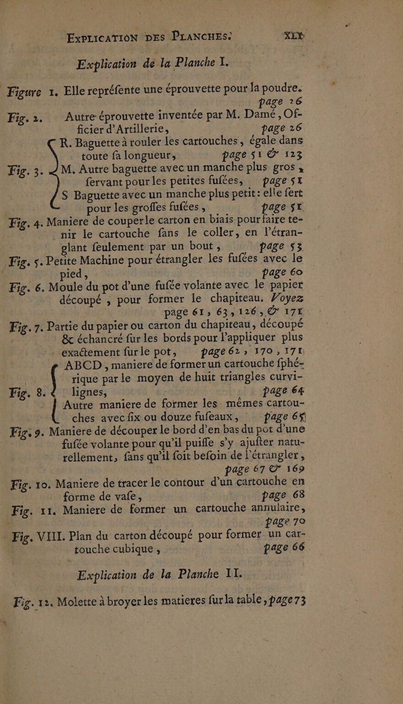 Explication de la Planche I. Figure 1. Elle repréfente une éprouvette pour la poudre. page ?6 Fig.1. Autre éprouvette inventée par M. Damé ,Of- ficier d’Artillerie, page 26 R. Baguette à rouler les cartouches, égale dans toute fa longueur, page 51 © 123 Fig. 3. M. Autre baguette avec un manche plus gros, fervant pour les petites fufées, page 5x S Baguette avec un manche plus petit: elle fert pour les groffes fufées , page 5T Fig. 4. Maniere de couperle carton en biais pour faire te- nir le cartouche fans le coller, en l’étran- glant feulement par un bout , page 53 Fig. s. Petite Machine pour étrangler les fufées avec le page 60 pied, Fig. 6. Moule du pot d’une fufée volante avec le papier découpé , pour former le chapiteau. Foyez page 61: 633126, © 17É Fig. 7. Partie du papier ou carton du chapiteau, découpé | & échancré fur les bords pour l’appliquer plus exactement fur le pot, page 62; 170,17 ABCD , maniere de former un cartouche fphé- nr ( rique par le moyen de huit triangles curvi- Fig. 8. lignes, | page 64 Autre maniere de former les mêmes cartou- ches avec fix ou douze fufeaux, page 6f Fig, 9. Maniere de découper le bord d'en bas du pot d’une fufée volante pour qu’il puiffle s’y ajufter natu- rellement, fans qu’il foit befoin de l’étrangler, page 67 © 169 Fig. 10. Maniere de tracer le contour d’un cartouche en forme de vafe, page 68 Fig. 11. Maniere de former un cartouche annulaire, | page 70 - Fig. VIIL. Plan du carton découpé pour former un car- touche cubique ;, page 66 Explication de la Planche II.