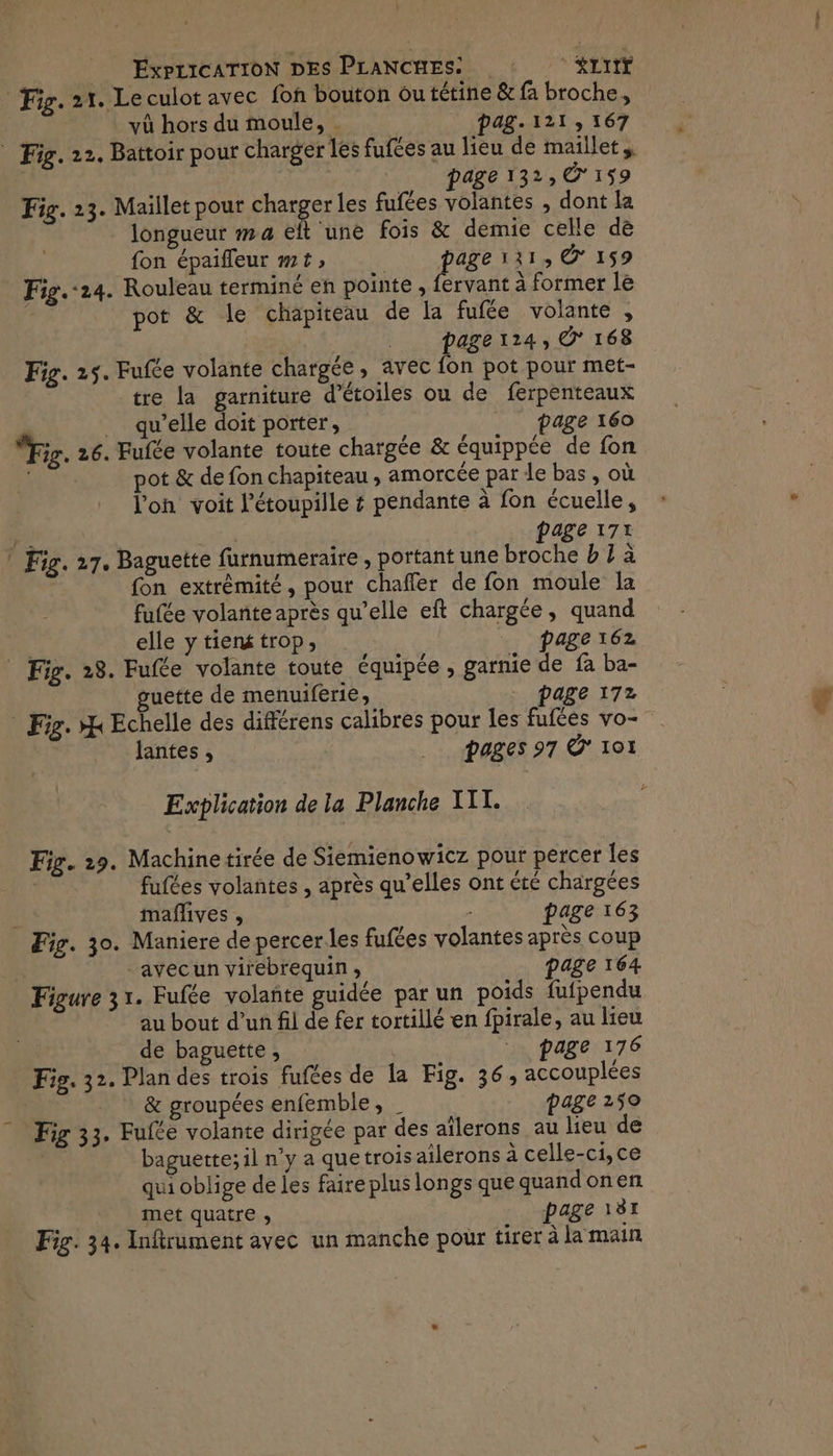 Fig. 21. Le culot avec fon bouton ou tétine & fa broche, vù hors du moule, . pag. 121, 167 _ Fig. 22. Battoir pour charger les fufées au lieu de maillet, page 132, € 159 Fig. 23. Maillet pour charges les fufées volantes , dont la longueur m4 eft une fois & demie celle dè fon épaifleur mt» | page 111, © 159 Fig.:24. Rouleau terminé en pointe , fervant à former le pot & le chapiteau de la fufée volante , RS __ pager24, © 168 Fig. 25. Fufée volante chargée, avec fon pot pour met- tre la garniture d'étoiles ou de ferpenteaux _ qu’elle doit porter, page 160 Fig. 26. Fufée volante toute chargée & équippée de fon pot & de fon chapiteau , amorcée par le bas, où l’on voit l'étoupille & pendante à fon écuelle, r ARS page 171 * Fig. 27. Baguette furnumeraire , portant une broche b 7 à fon extrèmité, pour chaffer de fon moule la fufée volante après qu’elle eft chargée, quand elle y tiens trop, page 162 Fig. 28. Fufte volante toute équipée , garnie de fa ba- | uette de menuiferie, page 172 Fig. H Echelle des différens calibres pour les fufées vo- lantes , pages 97 Ô* 101 Explication de la Planche TT. Fig. 29. Machinetirée de Siemienowicz pour percer les fufées volantes , après qu’elles ont été chargées : mañlives , page 163 Fig. 30. Maniere de percer les fufées volantes après coup -avecun virebrequin, page 164 Figure 31. Fufée volañte guidée par un poids fufpendu au bout d’un fil de fer tortillé en fpirale, au lieu de baguette, | page 176 Fig. 32. Plan des trois fufées de la Fig. 36, accouplées & groupées enfemble, _ page 259 Fig 33. Fufte volante dirigée par des aïlerons au lieu de baguette; il n’y a que trois ailerons à celle-ci,ce qui oblige de es faire plus longs que quandonen met quatre , page 181 Fig. 34. Inftrument avec un manche pour tirer à la main